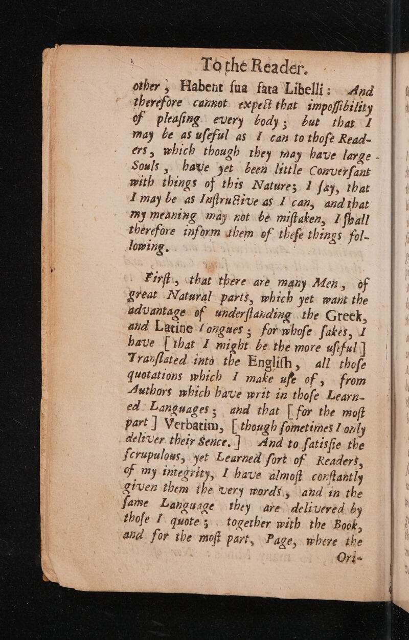 other , Habent fua fata Libelli: And therefore cannot. expec that smpoffibtlity of pleafing every body; but that 7 may be as ufeful as I can to thofe Read- ers, which though they may have large - Souls, have yet been little Conver fant with things of this Natures 1 fay, that 1 may be as InftruSive as 1 can, and that my meaning may not be miftaken, I fhall therefore inform them of thefe things fol- lowing, | Fir(t., that there are many Men, of great Natural parts, which yet want the advantage of under flanding the Greek, aid Lacine (ongues 5 forbofe fakes, J have [that I might be the more ufiful | Tranflated into the Englith, all thofe quotations which I make ufe of , from Authors which have writ in thofe Learn- ed Languages; ana that | for the mot part | Verbatim, | though fometimes only delever their Sence.] And to fatisfie the Scrupulous, yet Learned fort of Readers, of my integrity, I have almoft conftantly given them ihe very woras 5 and in the fame Language they are delivered by thofe I quotes . together with the Book, ali for the moft part, Page, where the Ori=
