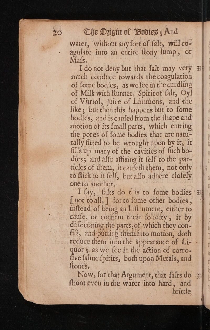 water, without any fore of {alr will co- aculate into an entire {tony lump, or Mats. I do not deny but that fale may very much conduce cowards the coagulation of fome bodies, as we fee in the curdling of Milk with Runner, Spiritof fale, Oy! of Vitriol, juice of Limmoéns, and the like; buechenthis happens but to fome bodies, and is canfed from the fhape and the pores of fome bodies that are natu- rally fitted to be wrought upon by it, it fillsup many of the cavities of fuch bo- dies; and alfo affixing tt {elf tothe par- ticles of them, itcaufeth them, not only to fick to it felf, but alfo adhere clofely one to another, . I fay, falts do this to fome bodies [ not toall,] forto fome other bodies , inftead of being an Inftrument, either to caute, or corifirm their folidity, it by ditiociating the parts of which they con- fift, and-putting chem into motion, doth CAD quor’s. as we {ee in the action of corro- five faline {pirits, both upon Metals, and {tones, | Now, for that Argument, that fales do fheot even in the water into hard, and. brittle Cs > — ce FRE n= Ans oe ee