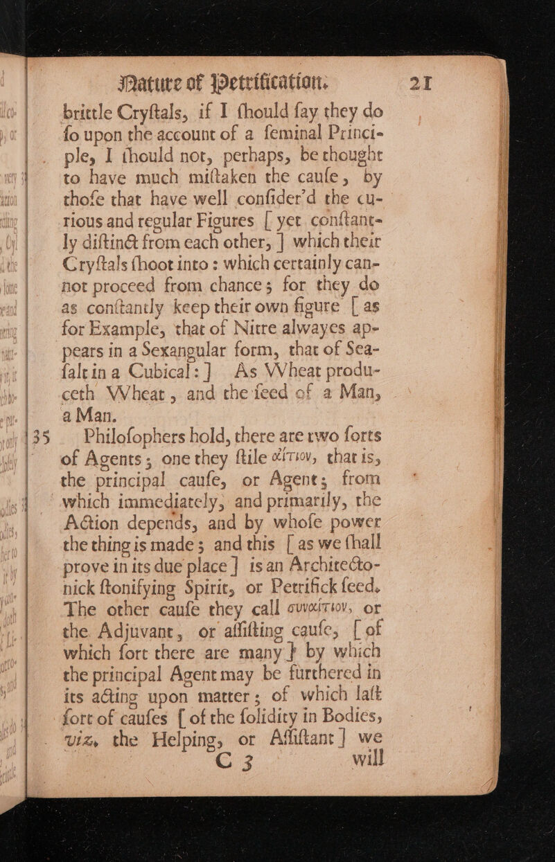 a NM ea 2 brittle Cryftals, if I arts fay they do fo upon the account of a nal Princi- ple, | thould not, ee eee thought to have much miftaken the caule , by thofe that have well confider'd the cu- tious and regular Figures [ yet conftant- ly d iftin@ from each other, | which their Cryftals (hoot into : which certainly can- as conttanily ke cep theit own figure Las for Example, that of Nitre alw: ayes ap faltina Cubical: ] As Wheat produ- ceth Wheat, and the feed of a Man, a Man. Philofophers hold, there are rwo forts of Agents; one they ftile “iti, charis, the principal caule, or Agent; from which immediately, and primari ily, the A@ion depends, and by whole power the thingis made; and this [ as we (hall prove in its due place } isan Archirecto- nick {tonifying Spirit, ot Petrifick feed. The other caufe they call svveitiov, or the Adjuvant, or affifting caufe, [of which fort there are many } by which the principal Agent may be furthered in its aGting upon matter; of which lalt fort of caufes { of che folidity i in Bodies; viz, the Helping, or Affiftant] we “C 3 will