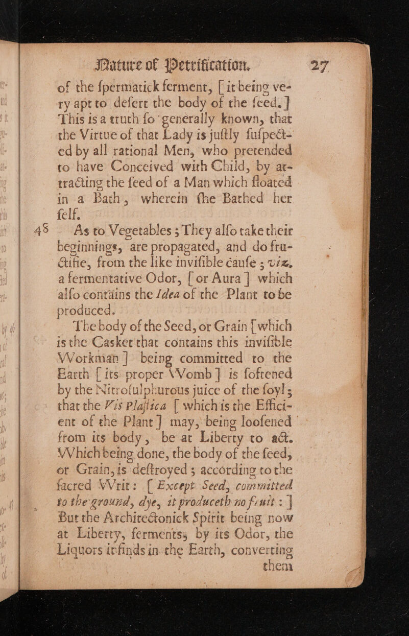 of the ipeeertatick ene on ve- ry aptto defere rhe ti of the {eed.] This is a truth fo ‘¢ generally known, that the Virtue of that Lad ly isjultly fulpec- ed by all rational Men, who pce nded tro have Conceived whe C hild, by at- rracting the feed of a Man which floated in a Bath , wherein fhe oe thed her felf. As to Vegetables ; They alfo take their beginnings, ‘are > propagated, and do fru- altel fron n the like invifible éaufe 5 Ul, a fermentative Odor, [ or Sica | which ¥ alfoc aesine s the idles of the Plant to be f the Seed, or Grain we ker'that contains this inviftble ah | being committed to he proper VWomb | is foftened by the Niti aes urous juice of the foy! ; thac the Vs Pla fica [ which {S$ the Effici- ent of the Plan Hg may, oe loofened from its body, be ac Liberty to ad. Which being done, the body of the feed, Cot Onl | i 1€ — of c ‘aS or Grain,is lain eds accor ding tothe facred Writ: ( Ex xcept Seed, commutted po the ground, dye, it produceth no finit : | But the Architectonick Spirit being now at Liberry, fermentsy by its Odor, the Liquors itfindsin.the Earth, converting thena