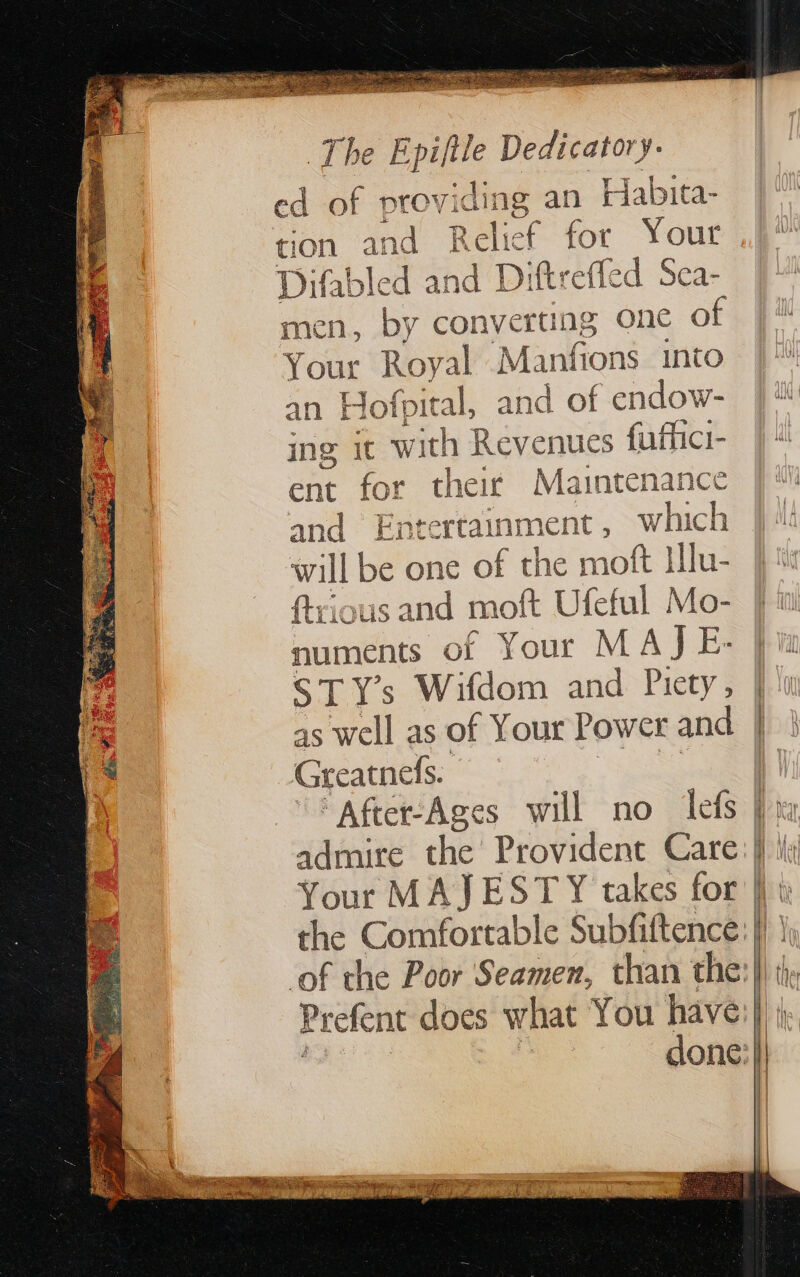 dE LE Dedicatory. ed of providing an Habita- Relief for Your Difabled dD Diftreffed Sea- men, by converting one of Your Royal M anions into an Hofpit tal, and of endow- ing ic with Revenues CRE ent for their Mainte and Entertainment, dat will be one of the mott Illu- {trious and moft Ufeful Mo- numents of Your M AJE-. ST Ys Wifdom and Piety Bi as well as of Your Power and G reatnefs. nance Le Your MAJESTY takes for the Comfortable Subfiftence. of the Poor Seamen, than the = = All (het | |