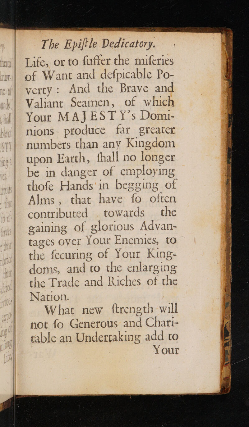 The Epifile Dedicatory. Life, or to fuffer the muferies of Want and defpicable Po- verty: And the Brave and Valiant Seamen, of which Your MAJ EST Y's Domi- nions produce far greater numbers than any Kingdom upon Earth, fhall no longer be in danger of employing thofe Hands'in begging of Alms, that have fo often contributed towards the gaining of glorious Advan- tages over Your Enemies, to the fecuring of Your King- doms, and to the enlarging the Trade and Riches of the Nation. What new ftrength will not fo Generous and Chari- table an Undertaking add to Your