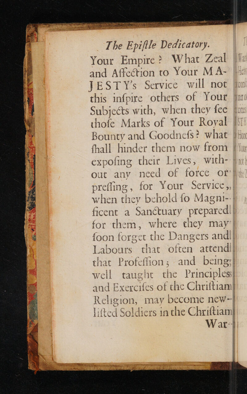 _ The Epifile Dedicatory. | Your Empire ? What Zeal la and Affection to Your M A- |x | JEST Y’s Service will not ln this infpire others of Your Yu Subjects with, when they fee fit thofe Marks of Your Royal Ii! Bounty and Rocancis what lin fhall hinder them now from |} expofing their Lives, with- |h; out any need of force or} prefling for Your Service , when they behold fo Magni-:| ficent a Sanctuary prepared] la for them, where they may’ is {oon forget the Dangers andl} I Labours that often attend] that Profeffion; and being} well taught the Principles and Exercifes of the Chriftiani] Religion, may become new-}) litted Soldiers in the Chriftiam] War: | SEE