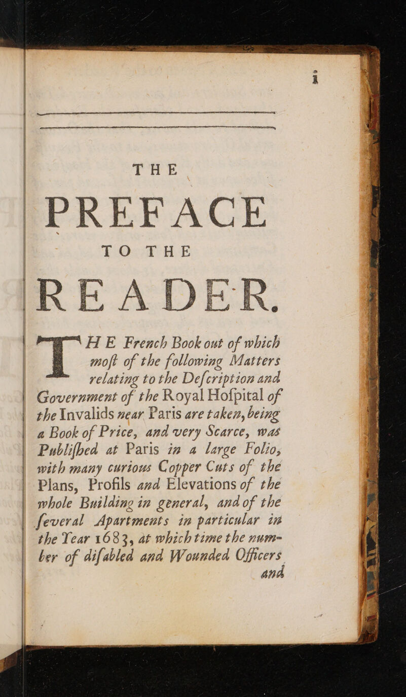 nn HE French Book ont of which moft of the following Matters relating tothe Defcription and | Government of the Royal Hofpital of | the Invalids near Paris are taken, being | a Book of Price, and very Scarce, was | Publifbed at Paris in a large Folio, | with many curious Copper Cats of the | Plans, Profils avd Elevations of the | whole Building in general, and of the | feveral Apartments in particular ir | the Year 1683, at which time the num- | ber of difabled and Wounded Officers and