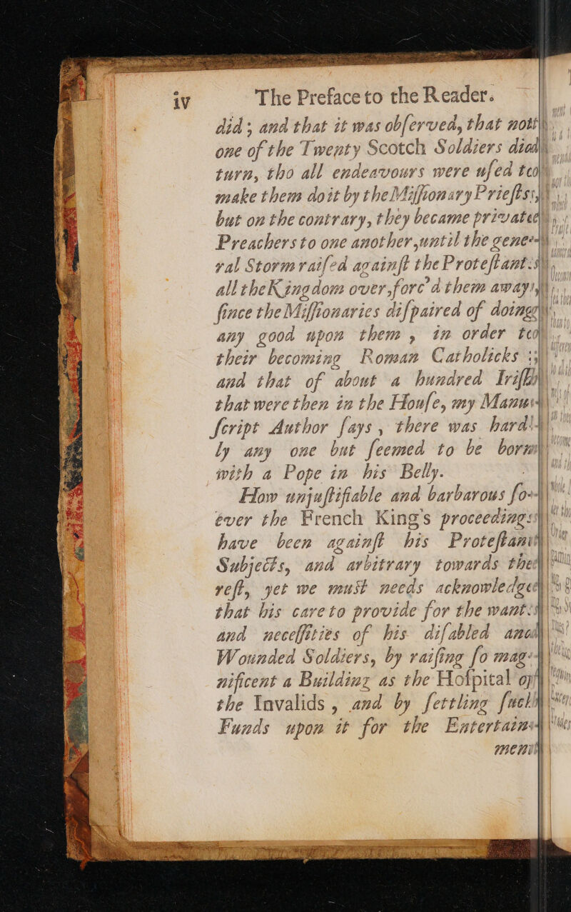 iV make them doit by the Mifionary Priefts: but on the contrary, they became private yal Stormraifed againft t the Proves eam all the eKingdom over,forc dthem awa any good upon them, in order teo shee ne Roma AP? Catholicks 13 that wer Er in the Honfe, my Manu ly any one but feemed to be born with a Pope in his Belly. How unjufiifiarle ana barbarous # ever the French King's proceeding: have been againft bis Pr oteflan jf yet we must needs acknowledgu that his careto provide for the wart and neceffities of his difabled anos Wounded Soldiers, by raifing [o mag: nificent a Building as the H Hofpital g the Invalids , and by [oie fl Funds upon it for the Entertarn me mt Sl Rca a matin de = &gt; = ar