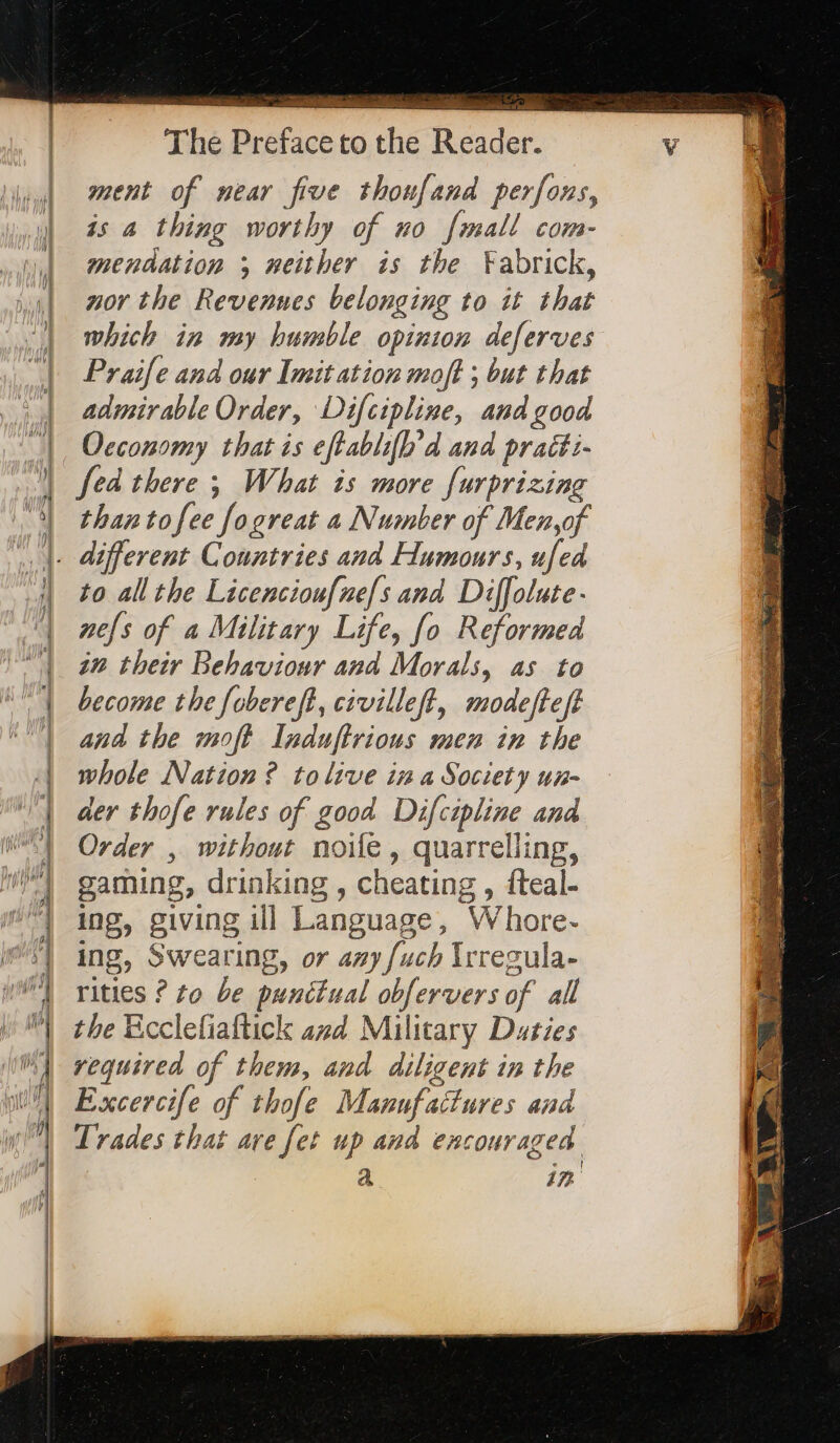 =&gt; == &gt; z + - à = * Léa SR =3&gt; a Ss mi tt Po mm = —* The Preface to the Reader. ment of near five thonfand perfons, is a thing worthy of no {mall com- mendation ; neither is the Fabrick, nor the Revennes belonging to it that which in my humble opinion deferves Praife and our Imitation moft ; but that admirable Order, Difcipline, and good Occonomy that is eftablifh’d and praét:- fed there ; What is more [urprizine than tofee fogreat a Number of Men,of to all the Licenciou[nefs and Diffolute- nels of a Military Life, fo Reformed in their Behaviour and Morals, as to become the fobereft, civilleft, modefte ft and the moft Induftrious men in the whole Nation ? tolive in a Society un- der thofe rules of good Difcipline and Order , without noie, quarrelling, gaming, drinking , cheating , fteal- ing, giving ill Language, Whore- ing, Swearing, or any {uch Irresula- rities ? to be punctual obfervers of all the Ecclefiaftick azd Military Duties required of them, and diligent in the Excercife of thofe Manufactures and Trades that are fet up and encouraged a 17