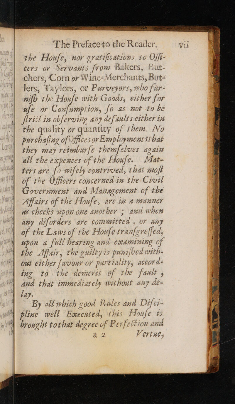 SPE ami Sa The Preface to the Reader. Vii | the Honfe, nor gratificattons to Offi- ul Cers Or Servants from Hei But- | «chers, Corn or Winc-Merchants, Buts | lers, Taylors fs, OF Purveyors S, who fi nr - | ÿfb the Honfe with G a0ds, either for ufe or Confumption, fo as not to be firitt in obferving any defaults either in the quality or 2 tit of them. No purchafing of off ces or Emmploymentst that they may OR wfe themfelues again VA all the expences of the Houfe. Mat- | ters are fo wifely APTE Den, that moft 1 of the Officers concer ide in the Civil | Government and Management of the Affairs of the Hou we , are in a manner as checks upon one another ; and when any diforders ave committed . or any of the Laws of the Houfe tranfgreffed, upon a full hearing and exams. nine of the 2 the ouilry is puntja oa with out either fa vowr or part tial ai 4 Moss ing to the demerit of the fault , and that immediately without any dé- lay. By all which good me ples ogee! Difci pline well Executed, this H Joufe ts. brought tothat degree of Pe erfection and a 2 Vertue, Lan &gt; mn ne Docs — &gt; —= = = a age = ee as