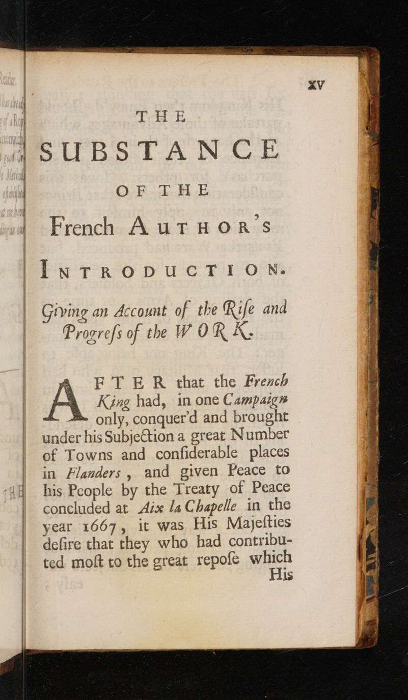 SUBSTANCE OF THE French AUTHOR'S INTRODUCTION. Giving an Account of the Rife and Progrefs of the W OR À. FTER that the Frerch King had, in one Campaign a only, conquer’d and brought under his SubjeCtion a great Number of Towns and confiderable places in Flanders, and given Peace to his People by the Treaty of Peace concluded at Aix la Chapelle in the year 1667, it was His Majefties defire that they who had contribu- ted moft to the great repofe which | His ae 7