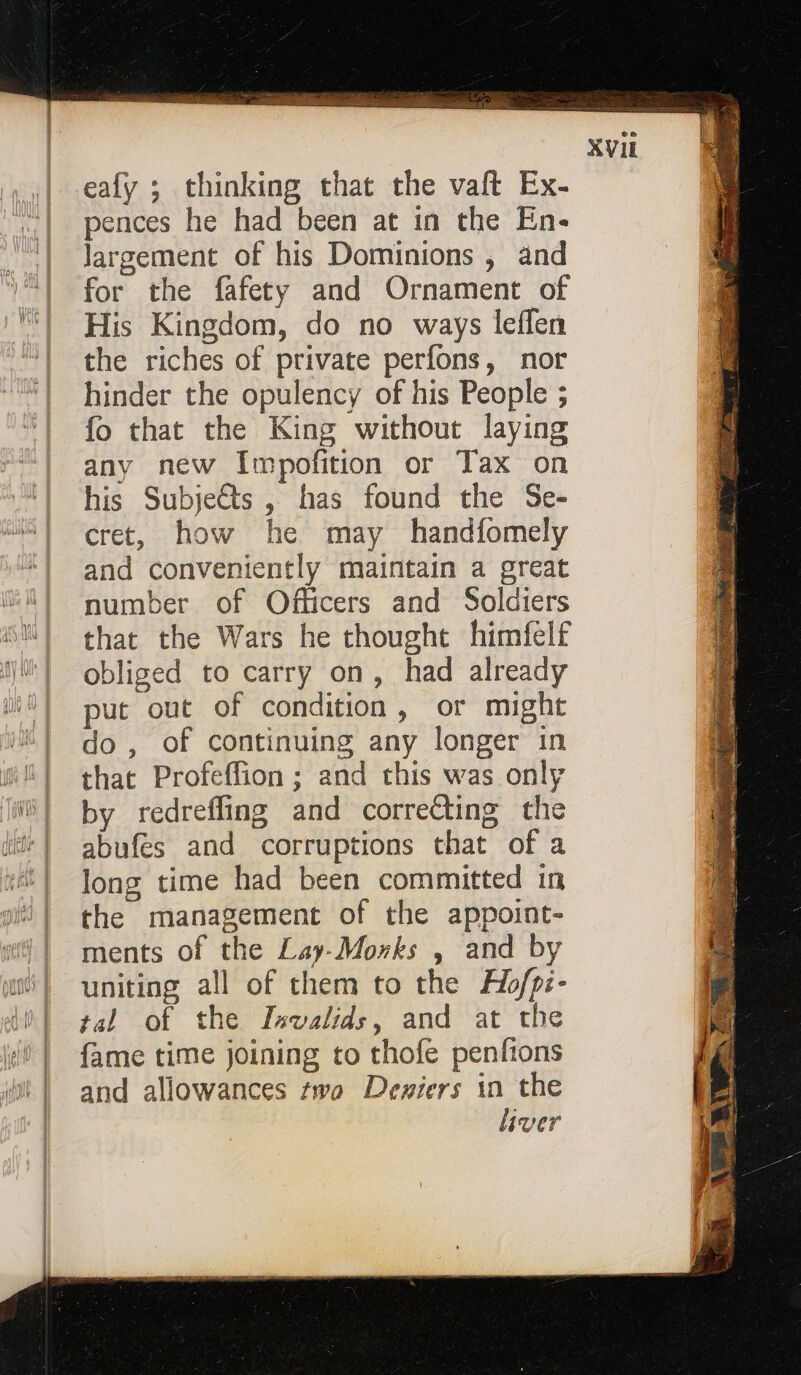 eafy ; thinking that the vaft Ex- pences he had been at in the En- Jargement of his Dominions , and for the fafety and Ornament of His Kingdom, do no ways leflen the riches of private perfons, nor hinder the opulency of his People ; fo that the King without laying any new Impofition or Tax on his Subjects , has found the Se- cret, how he may handfomely and conveniently maintain a great number of Officers and Soldiers that the Wars he thought himfelf obliged to carry on, had already put out of condition, or might do , of continuing any longer in that Profeffion ; and this was only by redreffing and correcting the abufes and corruptions that of a long time had been committed in the management of the appoint- ments of the Lay-Morks , and by uniting all of them to the H/pi- tal of the Invalids, and at the {fame time joining to thofe penfions and allowances two Deniers in the liver NE.