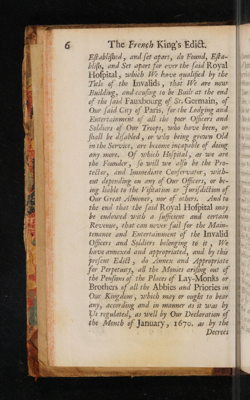 Effablifhed, and fet apart, do Found, Effa- blifb, and Set apart for ever the faid Royal Hofpital , which We have qualified by the Title of the cial: , that We are now Build: ing, and ceufing to be Built at the end of the {aid Fauxbourg ¢ of St. Germain, of Our faid City of Paris, for the Lodging and Entertainment of all the pk Officers and Soldiers of Our pe who bave been, or fhall be difabled , or who being grown Old in the Service, are become incapable 9 of doing any more. Of which Hofpital, as we are the Founder, [o will we allo be the Pro- tecior, and lear mediate Confervator, with out depending on any of Our Officers, or be- ing lin ble to be V ification NT mien of Our Great Almooe- , nor of others. And to the end that the faid Roy al Hoffpital » 024) be endowed with a fufficient and certain Revenue, that can never fail for the Main- tenance and Entertainment of the Invalid Officers and Soldiers belonging to uw, We bave annexed and appropriated, and by thus prefent Edit , do Annex and Appropriate for Perpetuity, all the Monies arifing out of the Penfions of the Places of Lay-Monks or Brothers of all the Abbies and Priories i Our Kingdom, which may or ought to bear any, according and in manner as it was by Us regulated, as well by Our Declaration of the Month of January &gt; 1670, as by the Decrees