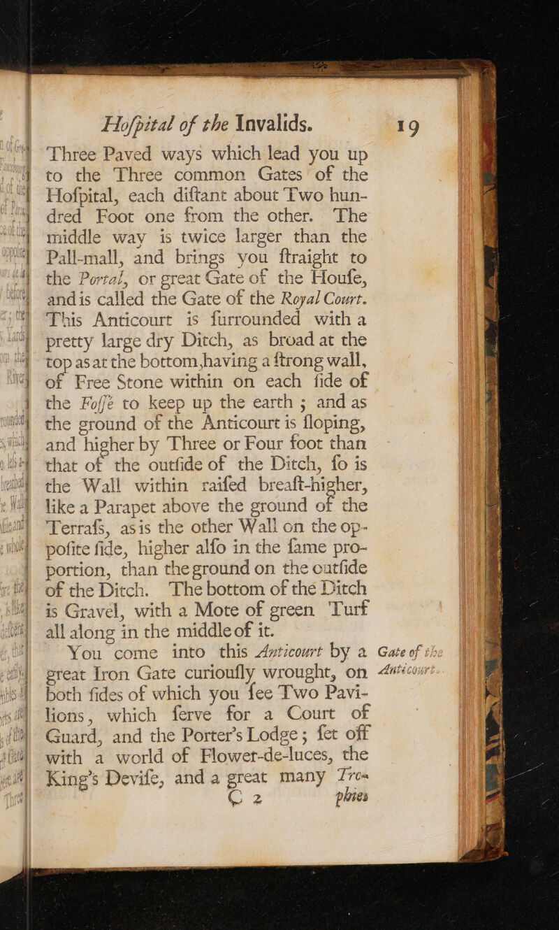 Three Paved ways which lead you up to the Three common Gates ‘of the Hofpital, each diftant about Two hun- dred Foot one from the other. The middle way is twice larger than the Pall-mall, and brings you ftraight to the Portal, or great Gate of the Houfe, and is called the Gate of the Royal Court. This Anticourt is furrounded witha pretty large dry Ditch, as broad at the top asat the bottom, having a ftrong wall, of Free Stone within on each fide of the Foffe to keep up the earth ; and as the ground of the Anticourt is floping, and higher by Three or Four foot than that of the outfide of the Ditch, fo is the Wall within raifed breaft-higher, like a Parapet above the ground of the Terrafs, asis the other Wall on the op- pofite fide, higher alfo in the fame pro- portion, than the ground on the cutfide of the Ditch. The bottom of the Ditch is Gravel, with a Mote of green Turf all along in the middle of it. You come into this Avticourt by a great Iron Gate curioufly wrought, on both fides of which you fee Two Pavi- lions, which ferve for a Court of Guard, and the Porter’s Lodge ; fet off with a world of Flower-de-luces, the King’s Devife, and a great many Tres 2 phies he ARE pi