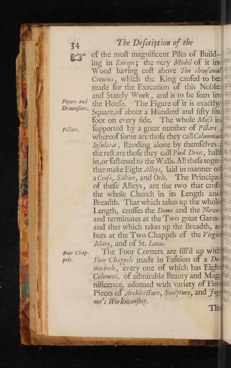 FISUVE ana D men 00S. Four Chap- pels. The Defcription of the of the moft magnificent Piles of Build— ing in Europes the very Model of it im) Wood having colt above Ten thoufanad Crowns, which the King caufed to bee) for the Execution of this Nobles} Stately Work, and is to be feen im” In Te a e of it is exacthyi quare.of about a Hundred and fifty fix foot on every fide. The whole Ma/s iss) fupported by a great number of Pillars gee whereof fome are tho sie they callC olummagy | Infulate, {ar gee g alone by themfelves. 3 the reft are thofe they call Pied Droit, halif in,or Fiftened’ to the Walls. All thefe tose thermake Eight Alleys, laid in manner o) a Crofs, Saltier, and Orle. The Principail] of thefe Alleys, are the two that croi! the whole Church in its Length an he Breadth. That which takes up the wholidf* ! Length, croffes the Dome and the Novel and terminates at the Two great Gates: and that which takes up the Breadth, a buts at the Two Chappels of the V nga ARE and of St. Lous. The Four Corners are filld up wit i | Four Chappels made i in Fafhion of a Deaf micircle , every one of which has SE Capon 5, Of f admirable Beauty and Mae nificence, adorned with variety of Fini Pieces of Archireéture, Sculpture, and fal ners Workreanthip. Th ll h Wy ay, EL ee