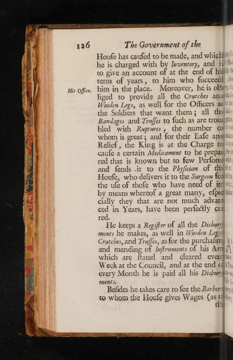 His Office. = Nel Relief, the King is at the Charge tt | and fends it to the Phyfician of thi} by means whereof a great many, efpeq cially they that are not much advan ced in Years, have been perfectly cul red. | He keeps a Regiffer of all the Disbury) ments he makes, as well in Wooden Leg Crutches, and Truffes, as for the purchafim] and mending of Inftruments of his Ard which are ftated and cleared event} Week at the Council, and at the end «@ Ment Se Befides he takes care to fee the Barberry to whom the Houfg gives Wages (as ttf thi i t | | {\ \