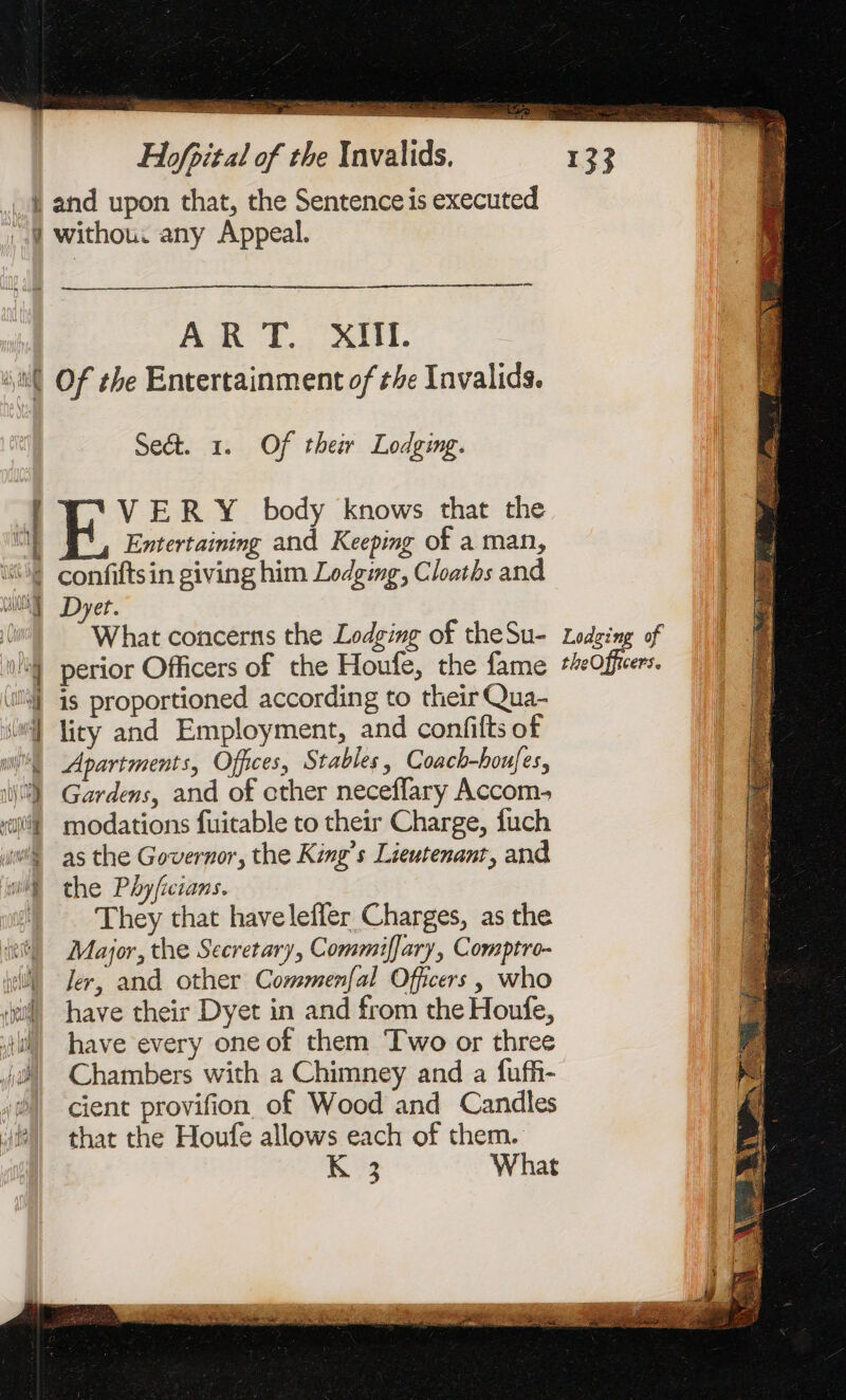 + da oe o&gt; PE Re ee: We ee A rene 2: Se = EE im de dde + 2 Le Ne Re ot TES OMS Hofpital of the Invalids. and upon that, the Sentence is executed withou. any Appeal. ART. XIII. Of the Entertainment of the Invalids. Seét. 1. Of their Lodging. VERY body knows that the Entertaining and Keeping of a man, confiftsin giving him Lodging, Cloaths and Dyet. “What concerns the Lodging of theSu- Lodging of perior Officers of the Houfe, the fame ‘Offer. is proportioned according to their Qua- lity and Employment, and confifts of Apartments, Offices, Stables, Coach-houfes, Gardens, and of other neceffary Accom, modations fuitable to their Charge, fuch as the Governor, the King’s Lieutenant, and the P byficians. They that haveleffer Charges, as the Major, the Secretary, Commiffary, Comptro- Jer, and other Commenfal Officers, who have their Dyet in and from the Houfe, have every one of them Two or three Chambers with a Chimney and a fuffi- cient provifion of Wood and Candles that the Houfe allows each of them.