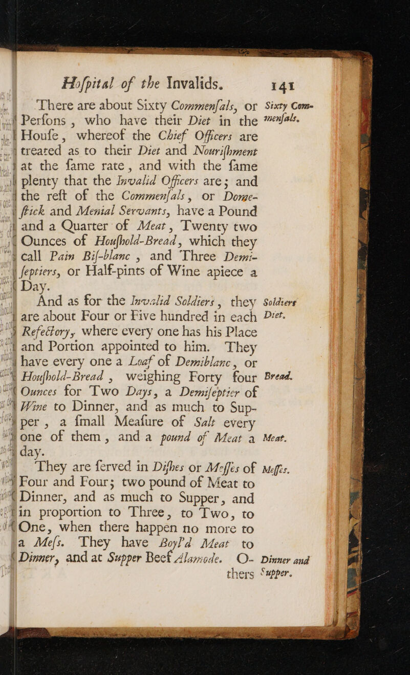 a EEE aS Hhfpital of the Invalids. 141 .{ There are about Sixty Commenfals, or Sixty Com- wot Perfons , who have their Diet in the 7/44. EP Houfe, whereof the Chief Offcers are A treated as to their Diet and Nourifhment … Hat the fame rate, and with the fame jt plenty that the Invalid Officers are; and Athe reft of the Commenfals, or Dome- _| fick and Menial Servants, have a Pound ff and a Quarter of Mer, Twenty two À Ounces of Houfhold-Bread, which they “4S call Pain Bif-blanc , and Three Demi- À feptiers, or Half-pints of Wine apiece a it Day. | And as for the Inwalid Soldiers, they Soldiers “) are about Four or Five hundred in each Dt. A Refectory, where every one has his Place ‘and Portion appointed to him. They | have every one a Leaf of Demiblanc, or VE Houfbold-Bread , weighing Forty four Bread. WA Ounces for Two Days, a Demifepticr of i) Wine to Dinner, and as much to Sup- ‘per, a {mall Meafure of Salt every “Mone of them, anda pound of Meat a Meat. eg day. WA ‘They are ferved in Difhes or Meffes of Meffs. Four and Four; two pound of Meat to ff Dinner, and as much to Supper, and in proportion to Three, to Two, to i One, when there happen no more to a Mefs. They have Boyd Meat to \ Dinner, and at Supper Beef Alamode. O- Dinner and | | thers Sapper. 2 =