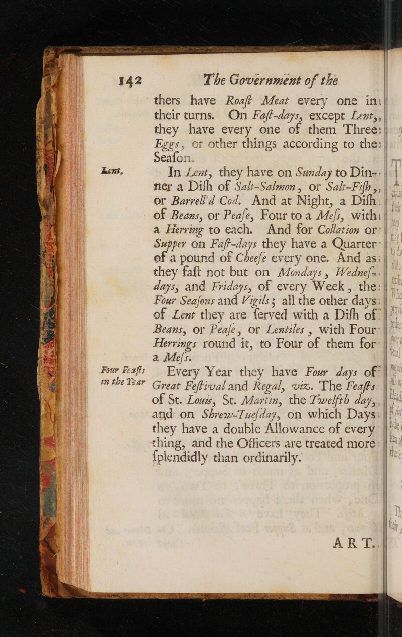 ee | - te Rie Bens, Four Feafts sn the Year their turns. On Faff-days, except Lent,, Seafon : ner a Dilh of Salt-Salmon, or Sals-Fih ,, a Herring to each. they faft not but on Mondays, Wednef- Four Seafons and Vigils; all the other days of Lenr they are ferved with a Difh of Herrings round it, to Four of them for a Mes. Every Year they have Four days of Great Feffival and Regal, viz. The Feafts of St. Lous, St. Martin, the Trwelfth day, and on Shrew-Tuefday, on which Days they have a double Allowance of every thing, and the Officers are treated more {plendidly than ordinarily.