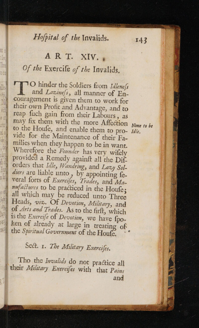 me ET SR ET PC ROSE sen Hg 2 RES Jde D hat: Of the Exercife of the Invalids. O hinder the Soldiers from Idlenefs and Lazine/s, all manner of En- couragement is given them to work for their own Profit and Advantage, and to reap fuch gain from their Labours , as may fix them with the more Affeé@tion to the Houfe, and enable them to pro- vide for the Maintenance of their Fa- milies when they happen to be in want. Wherefore the Founder has very wifely provided a Remedy againft all the Dif. orders that Idle, Wandring, and Lazy Sol- ders are liable unto , by appointing fe. veral forts of Exerciles, Trades, and Ma- nufattures to be practiced in the Houfe ; all which may be reduced unto Three Heads, wiz. Of Devotion, Military, and of Arts and Trades. As to the firft, which ken of already at large in treating of Sect. 1. The Military Exercifes. Tho the Invalids do not practice all and None to be Tale.