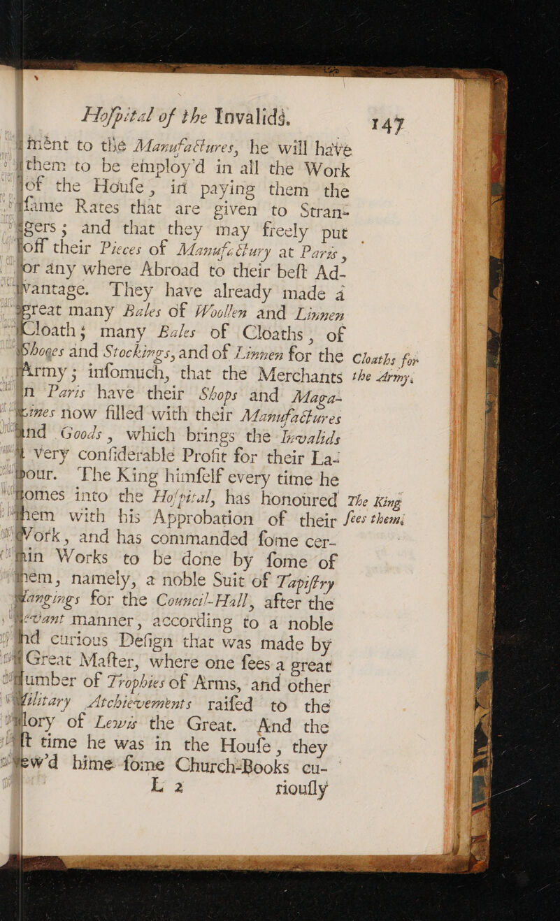 — aaa eo nb a as a x be... M Ro RES eS, np a sue iment to thé Manufaftures, he will have them to be employ’d in all the Work qof the Houfe, id paying them the Mame Rates that are given to Strans “g8ers ; and that they may freely put hoff their Pieces of Manufe tury at Parzs , ior any where Abroad to their beft Ad- Mreat many Bales Of Woollen and Linnen Wloath; many Bales of Cloaths, of Whoges and S tockings, and of Linnen for the Cloaths for Army; infomuch, that the Merchants she army, yo Paris have their Shops and Maga. “mes now filled with their Manufactures “Gnd Goods, which brings the Iewalids /@ very confiderable Profit for their La- ‘pour. The King himfelf every time he “Homes into the Ho'pizul, has honoured The King “Them with his Approbation of their Jes them M@ork, and has commanded fome cer- fin Works to be done by fome of mem, namely, a noble Suit of Tapitry Mangings for the Cowncil-Hall , after the W‘Tas! manner, according to a noble )Whd curious Defign that was made by HGreat Mafter, where one fees a great “umber of Trophies of Arms, and other Military Atchievements raifed to the M@lory of Lewx the Great. And the “Tt time he was in the Houfe, they wew'd hime fome Church:Books cu- à riouflyÿ 147