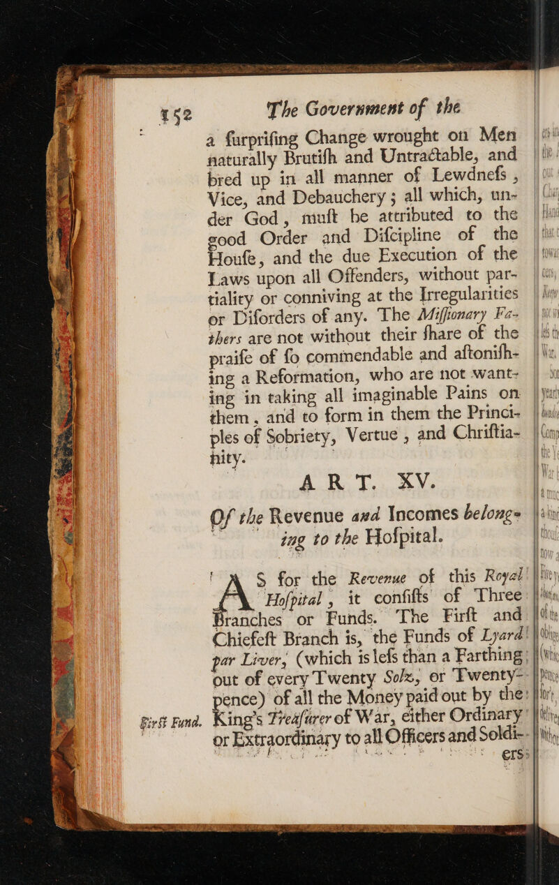 a furprifing Change wrought on Men naturally Brutifh and Untractable, and bred up in all manner of Lewdnefs , Vice, and Debauchery ; all which, un- der God, muft be attributed to the good Order and Difcipline of the Houfe, and the due Execution of the Laws upon all Offenders, without par- tiality or conniving at the Irregularities or Diforders of any. The Miffonary Fa- thers are not without their fhare of the praife of fo commendable and aftonifh- ing a Reformation, who are not want- ing in taking all imaginable Pains on them. and to form in them the Princi- ples of Sobriety, Vertue , and Chriftia- nity. | AR T., AY: Of the Revenue and Incomes beloug= | ing to the Hofpital. ' À &amp; for the Revenue of this Royal “Hofpital , it confifts of Three Branches or Funds. ‘The Firft and