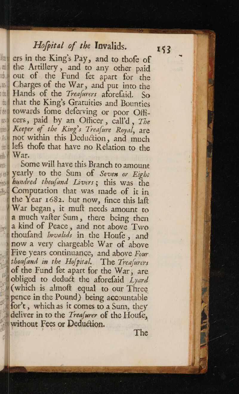 So Sa Re SR SO a Hofpital of the Invalids. Ne ers in the Kings Pay, and to thofe of wf the Artillery, and to any other paid i out of the Fund fet apart for the if Charges of the War, and put into the RE Hands of the Treafurers aforefaid. So k that the King’s Gratuities and Bounties ‘te@ towards fome deferving or poor Offi- uy cers, paid by an Officer, call’d , The od Keeper of the King’s Trea[ure Royal, are « not within this Deduction, and much +4 lefs thofe that have no Relation to the Some will have this Branch to amount wi yearly to the Sum of Seven or Exh: ct S4adred thoufand Livers: this was the ii Computation that was made of it in ithe Year 1682. but now, fince this laft War began, it muft needs amount to a much vaiter Sum, there being then M a kind of Peace, and not above Two Mthoufand Invalids in the Houfe, and Hnow a very chargeable War of above _) Five years continuance, and above Four «Mtboxfand in the Hofpital. The Treafurers bof the Fund fet apart for the War, are / @obliged to deduct the aforefaid Lyard (which is almoft equal to our Three  pence in the Pound) being accountable ‘Mort, which as it comes to a Sum, they a deliver in to the Treafurer of the Houfe, “yp without Fees or Deduction. | The