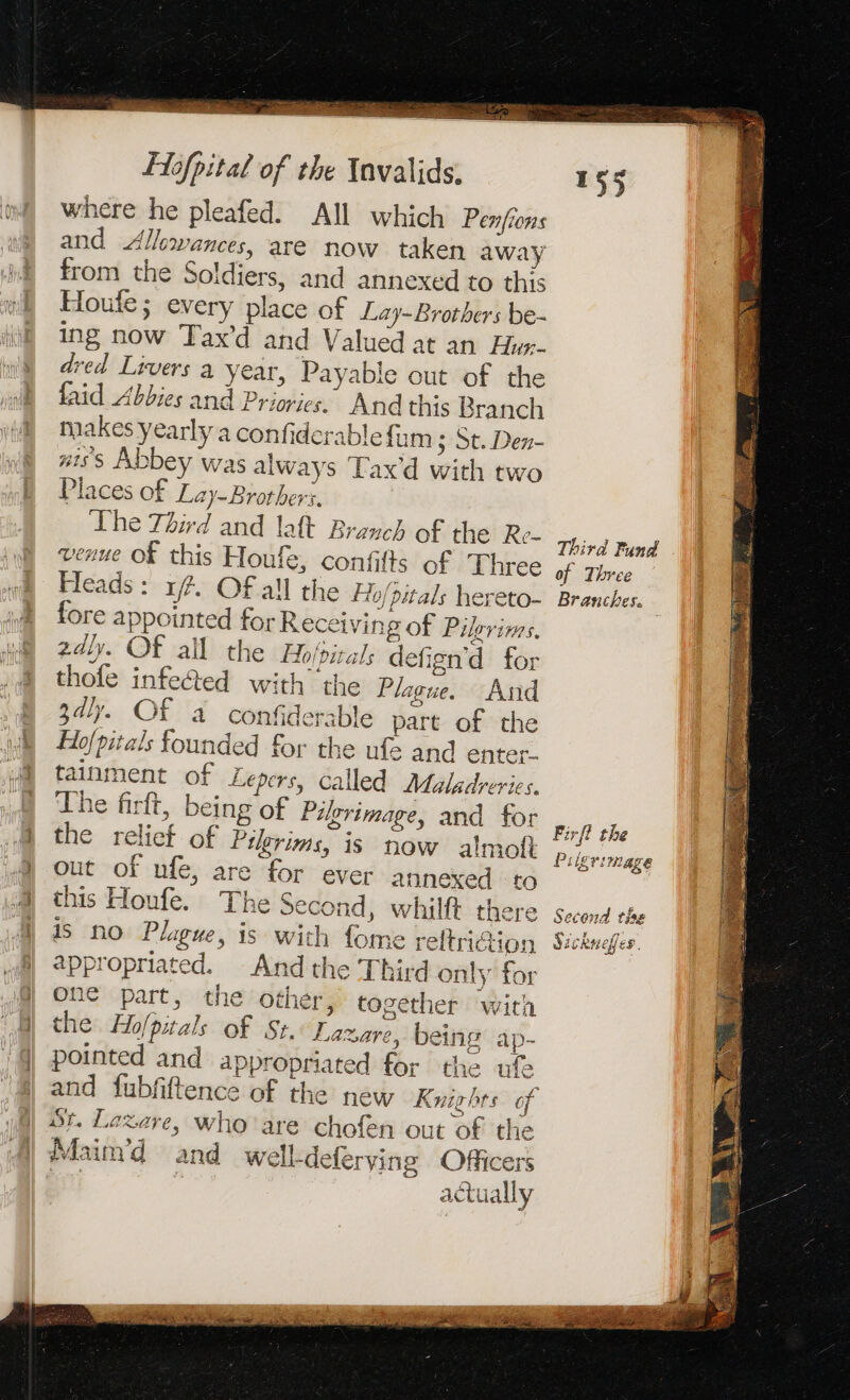 Re ES Sa Re Fofpital of the Invalids. where he pleafed. All which Penfions and Allowances, are now taken away from the Soldiers, and annexed to this Houfe; every place of Lay-Brothers be- ing now Tax’d and Valued at an Hux- dred Livers a year, Payable out of the faid Abbies and Priories. And this Branch makes yearly a confiderablefum 3 St. Den- #iss Abbey was always Tax d with two Places of Lay-Brothers. The Third and laft Branch of the Re- venue Of this Houfe, confifts of Three Heads: 14. Of all the Hhjpitals hereto- fore appointed for Receiving of Pilgrims. 2dly. OF all the Hoirals defign'd for thofe infected with the Plague. And gdly. Of a confiderable part of the Hofpitals founded for the ufe and enter. tainment of Lepers, called Maladreries. The firft, being of Pilgrimage, and for the relict of Prime, is now almoft out of ufe, are for ever annexed to this Houfe. The second, whilft there is no Plague, is with fome reltrition appropriated. And the Third only for one part, the other, together with the Holpitals of St. Lazare, being ap- pointed and appropriated for the ufe and fubfiftence of the new Knights of St. Lazare, who'are chofen out of the Maim’d and well-deferving Officers § actually Third Fund . of Three Branches. Firft the Piigrimage Second t jag Rae 2 Ce beapilce dicrnepfes,