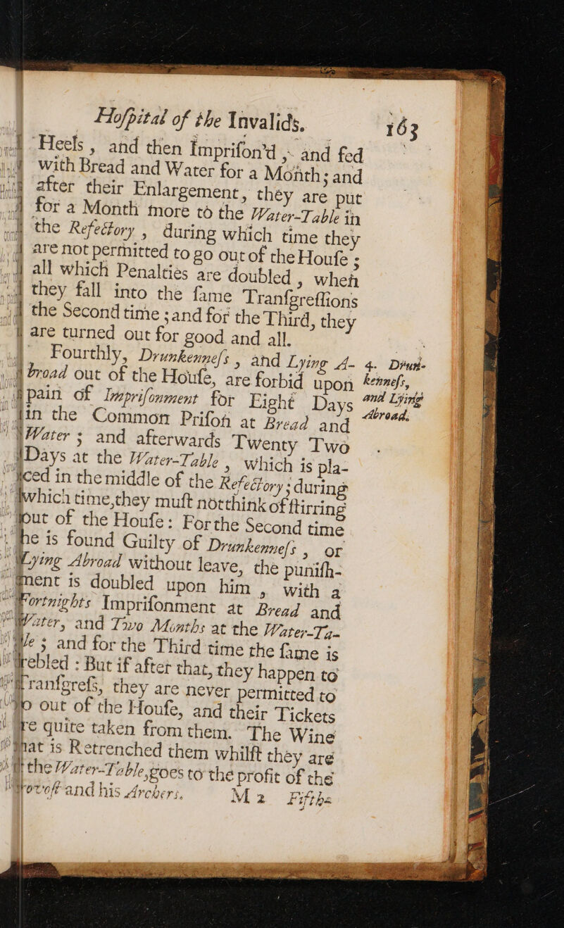 ~ = RS a ee eee paint ASEH Hofbital of the Invalids. 163 wa Heels, and then Imprifon’d ,. and fed | HA With Bread and Water for a Month; and HA after their Enlargement, they are put A for à Month more t6 the Water-Table in I the Refectory , during which time they | are not permitted to go out of the Houfe 5 4 all which Penalties are doubled , wheñ wa they fall into the fame Tranfgreflions 14 the Second time : and for the Third, they { are turned out for good and all. ae Fourthly, Drunkennels , and Lying A- 4. Dius- À broad out of the Houfe, are forbid upon ff, | ie eee, ae à: Na ai and Line 8 pain Of Lprilonment for Eight Days pe . Jin the Common Prifoh at Bread and \Vater ; and afterwards T Wenty Two WDays at the Water-Tizble » Which is pla- Iced in the middle of the Refectory ; during Which time,they muft notthink of flirring “out of the Houfe: Forthe Second time | he is found Guilty of Drunkenne{s , or | ying Abroad without leave, the punifh- ‘(nent is doubled upon him , with a _ Fortnights Imprifonment at Bread and Water, and Two Months at the Water-Ta- Ne 5 and for che Third time the fame is #Wrebled : But if after that, they happen to iM ranferefs, they are never permitted to Jo out of the Houfe, and their Tickets tre quite taken from them. The Wine (Mat is Retrenched them whilft they are tt the Water-Toble,goes to the profit of the 4 2 | n ten A ? rTOT'C/E ANG His LAV CRE S, «VL 2 44] Lhe J