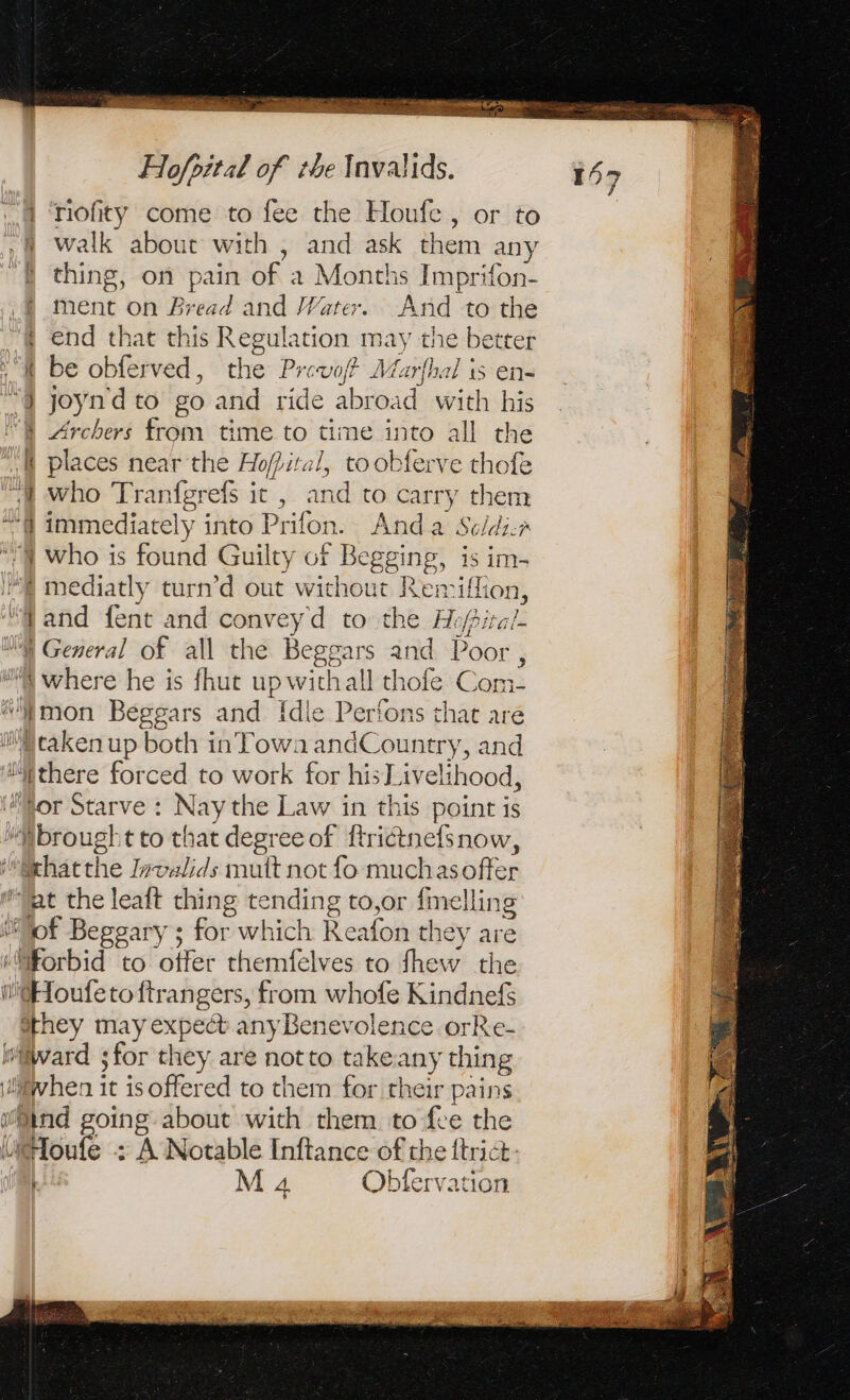 . a pe de ruée Torre : Re ue OR M do . en eae Hofpital of the Invalids. riofity come to fee the Houfe, or to ,§ walk about with , and ask them any { thing, on = of a Months Imprifon- ment on Bread and Water. And to the ; end that this Regulation may the better “it be obferved, the Prevof Marfhal is en- “à joynd to 20 and ride abroad with his Archers from time to time into all the 4 places near the = Hopital i, toobferve thofe “i who Tranfgrefs it , and to carry them eo immediately into Prifon Anda Scldir “| who is found Guilty of Begging, . im- ‘À mediatly turn’d out without Remiffion, and fent and convey d to the Hi} pital À General of all the Beggars and Poor , sh. éicre he is fhut up withall thofe Com- mon Beggars and [dle Perfons that are Mraken up both in Towa andC pantry, and A there forced to work for hisLivelihood, for Starve : Nay the Law in this point is ‘Mbrougl tto that degree of ftrictnefsnow, xhatthe Invalids mult not fo muchasoffer fat the leaft thing ae to,or {melling : Le Beggary ; for which Reafon tl they are à ae to offer themfelves to thew the l@Houfetoftrangers, from whofe Kindnefs Hoey may expedt any Benevolence orRe- ‘lard for they are notto take a thing syhen it is offered to them for their pains Sind going about with them to fee the HHoufe - : À Notable Inftance of the {trict