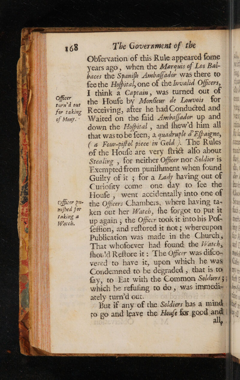 Officer turn à out for taking of Mony. ~ Officer ptte aided for taking 4 Watch. EST ARTE PIS OT U LE ete &gt; Bon Pa ir Sate SR Des ES The Government of the Obfervation of this Rule appeared fome years ago, when the Marquis of Los Bal- baces the Spanifh Amballador was there to feethe Hopital, one of the Invalid Officers, I think a Captain, was turned out of the Houfe by Monlieur de Louvois for Receiving, after he had Conducted and down the Hopital , and ihew’d him all that wastobe feen, a quadruple d Eppaigne, ( a Four-piftol piece in Gold }. ‘The Rules of the Houfe are very ftri@ alfo about Stealing , for neither Officer nor Soldier 1s Exempted from punifhment when found Guilty of it ; for a Lady having out of Curiofity come one day to fee the Houfe , went accidentally into one of the Officers Chambers, where having ta- ken out her Watch, fhe forgot to put it up again ; the Officer took it into his Pol feffion, and reftored it nat; whereupon Publication was made in the Church, That whofoever had found the Watch, fhou'd Reftore it: The Offeer was difco- vered to have it, upon which he was Condemned. to be degraded , that is to which he refufing to do, was immedis ately turn d out. But if any of the Soldiers has a mind all,