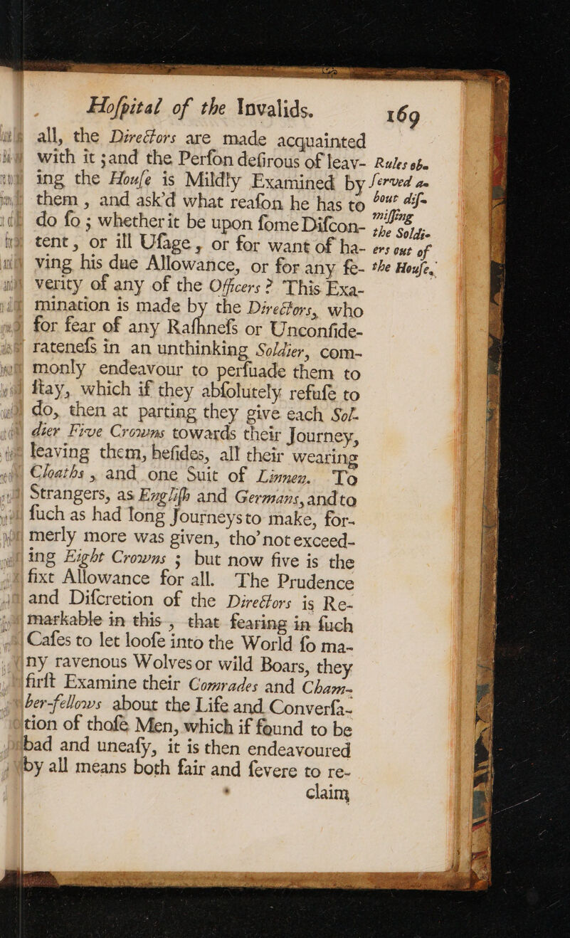 = nn der IUT ENS ok à 2 RE ane hea ts = Cen gages eR Rati conse |) ar bn ae na ga ES Ey Se Re lpn to ae Has RECESSED ie. a a Hofpital of the Invalids. 169 all, the Direéfors are made acquainted with it sand the Perfon defirous of leav- Rules og. ing the Hou/e is Mildty Examined by /erved 2. them , and ask’d what reafon he has to °%* 4 : À ih miffing do fo ; whether it be upon fome Difcon- the Sols tent, or ill Ufage , or for want of ha- ers ows of ving his due Allowance, or for any fe- *he Houfe. verity of any of the Ofcers ? This Exa- mination is made by the Directors, who for fear of any Rafhnefs or Unconfide- ratenefs in an unthinking Soldier, com- monly endeavour to perfuade them to fiay, which if they abfolutely refuf to do, then at parting they give each Sol. dier Five Crowms towards their Journey, leaving them, hefides, all their wearing Chaths , and one Suit of Limmer. To Strangers, as Englifh and Germans,andto fuch as had Tong Journeysto make, for- merly more was given, tho’ not exceed- ing Eight Crowns ; but now five is the fixt Allowance for all. The Prudence markable in this, that fearing in fuch Cafes to let loofe into the World fo ma- ny ravenous Wolves or wild Boars, they ber-fellows about the Life and Converfa- tion of thofé Men, which if found to be bad and uneafy, it is then endeavoured by all means both fair and fevere to re- claim