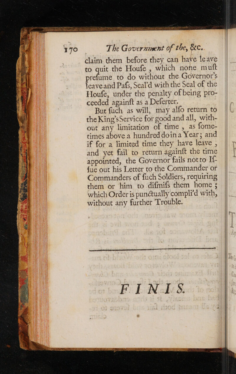 The Government of the, Rec. claim them before they can have leave to quit the Houfe , which none mutt prefume to do without the Governor's leave and Pafs, Seal’d with the Seal of the Houfe, under the penalty of being pro- ceeded againft as a Deferter. But fuch as will, may alfo return to the King’s Service for good and all, with- out any limitation of time , as fome- times above a hundred doina Year; and if for a limited time they have leave , and yet fail to return againit the time appointed, the Governor fails notto If {ue out his Letter to the Commander or Commanders of fuch Soldiers, requiring them or him to difmifs them home ; which Order is punétually complid with, without any further Trouble.