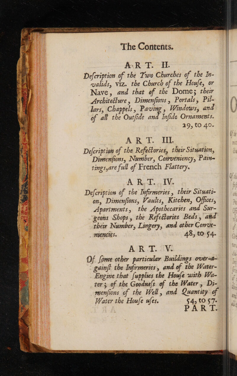 AR T. IE Defcription of the Two Churches of the In- valids, Viz. the Church of the Houfe, or Nave, and that of the Dome; ther Architeéture, Dimenfions , Portals, Pil- lars, Chappels, Paving , Windows, and of all the Outfide ont Infide Ornaments. 29, to 40. À R.T.. IV. Defcription of the Infirmeries , thew Situati- on, Dimenfions, Vaults, Kitchen, Offices, Apartments, the Apothecaries and Sur- geons Shops, the Refettories Beds , and thew Number, Lingery, and other Conve- HIENCIES. 48, tO 54. À RAT. Vv. Of fome other particular Buildings over-a- gainft the Infirmeries, and of the Water- Engine that fupplies the Houfe with Wa- ter; of the Goodnefs of the Water, Di- menfions of the Well, and Quantity of Water the Houfe ufes. 4, tO 57. PAR