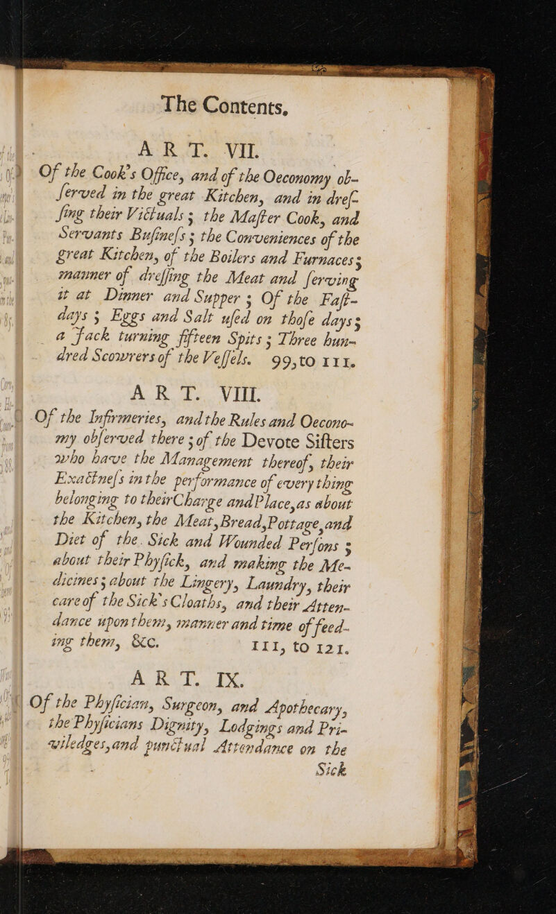 | À RT. VII. | Of the Cook’s Office, and of the Oeconomy ob- Served in the great Kitchen, and in dref- Jing their Vittuals s the Majffer Cook, and Servants Bufinels ; the Conveniences of the great Kitchen, of the Boilers and Furnaces ; manner of dreffing the Meat and Serving it at Dinner and Supper 3 Of the Faft- days ; Eggs and Salt ufed on thofe days s a Jack turning fifteen Spits ; Three hun- dred Scowrers of the Veffels. 99,tO III. AR RR A Of the Infirmeries, andthe Rules and Oecono- my obferved there ; of the Devote Sifters who have the Management thereof, their Exaëfnels inthe performance of every thing belonging to theirCharge and Place, as about the Kitchen, the Meat, Bread,Pottage and Diet of the. Sick and Wounded Perfons 3 about their Phyfick, and making the Me- dicines ; about the Lingery, Laundry, their careof the Sick’sCloaths, and their Atten- dance upon them, manner and time of feed- img therr, &amp;c. Ill, (CO 121. A. HSE, ES the Phyficians Dignity, Lodgings and Pri- wiledges,and punctual Attendance on the Sick