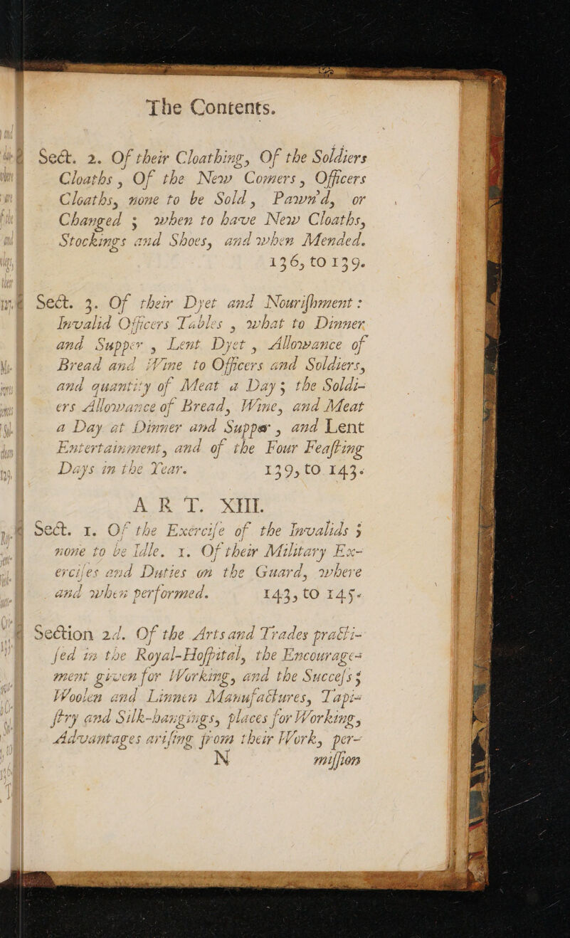 px f* ih Sect. 2. Of their Chatbing, Of the Soldiers I Cloaths , Of the New Comers, Officers Cloaths, none to be Sold, Pawwd, or Changed ; when to have New Cloaths, Stockings and Shoes, and when Mended. 136, tO 139. mm Sect. 3. pe ee Dyet an: 4 Nourif} brnent : f. he. ARS. DE UNS Invalid Officers Tables | what to Dinner C 4 ae a 4 Tne F and Supper s LÆHL Dyet , LIUOW ANCE OF à and quantity of Meat a ae Hie U cates of Bread, a and at Dinner and Supper, and Lent ziniment, and of the F our Feafting in the Year. 139,t0 143: AK I, XHIT. TS ; SR ihe AL ICH 24 4 F | ae PR sect. 1. Of the Exe cafe € Of] tne 1WVAUGS 9 J y te à I], Ne j ; A 4 AAP AL y none to be Idle. x. Of ther Military Ex- A D type Y) Le RE 17 9 1. Ante erciles awd Duties on the ‘HATO, DWVIDETVE } ? } 11 nan) À # 5 r Ac (7 PLY v e “= at 9 V2 28 b RE Vi A 14, to L 10) [@ CES J AL f via Ls Section 24. Of the Arts and Trades prac t- / | as ‘ à + FT; AA WIT Lo /oa 1 Te Royal-Ho [pita l, the E C0 UV ALES in raat : rs 1 1/ a 1 LI 4 n re te j ales Lee LE fo F arkine, ides Î 414 Succels 3 LUPE ap T fans Sie a ag VY OOGLER Gi nd LAKNEG2 Manuf a a PES 4 vl a pi= {£nnn IA 5 Cr ] VA } Yer (y- ; LT ] J 17. 11 3 {i vy Ghd QUR-DALZING Sy PAGE 2 For # orking ES Pg SEN ee ae Say nr “Li le) : Cas) $