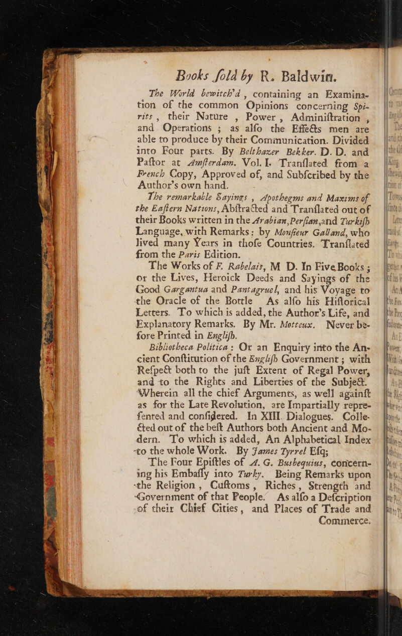 The World bewitch’d , containing an Examina- tion of the common Opinions concerning Spi- rits, their Nature , Power , Adminiftration , and Operations ; as alfo the Effe&amp;ts men are able to produce by their Communication. Divided into Four parts. By Belthazer Bekker. D. D. and Paftor at Awfferdam. Vol. Tranflated from a French Copy, Approved of, and Subfcribed by the Author’s own hand. The remarkable Sayings , Apothegms and Maxims of the Eaftern Nations, Abitracted and Tranflated out of their Books written in the Arabian, Perfian,and Turkifh Language, with Remarks: by Monfeur Galland, who lived many Years in thofe Countries. Tranflated from the Paris Edition. The Works of F Rabelais, M D. In Five Books ; or the Lives, Heroick Deeds and Sayings of the Good Gargantua and Pantagruel, and his Voyage to the Oracle of the Bottle As alfo his Hiflorical Letters. To which is added, the Author’s Life, and Explanatory Remarks. By Mr. Motteux. Never be- fore Printed in Erglifh. Bibliotheca Politica: Or an Enquiry into the An- cient Conftitution of the Enghfb Government ; with Refpe&amp; both to the juft Extent of Regal Power, and to the Rights and Liberties of the Subje&amp;. ‘Wherein all the chief Arguments, as well againft as for the Late Revolution, are Impartially repre- fented and confidered. In XIII. Dialogues. Colle- éted out of the beft Authors both Ancient and Mo- dern. To which is added, An Alphabetical Index “to the whole Work. By James Tyrrel Efq; The Four Epiftles of 4. G. Busbequius, concern- ing his Embafly into furky. Being Remarks upon “the Religion, Cuftoms, Riches, Strength and “Government of that People. As alfo a Defcription of their Chief Cities, and Places of Trade and Commerce.