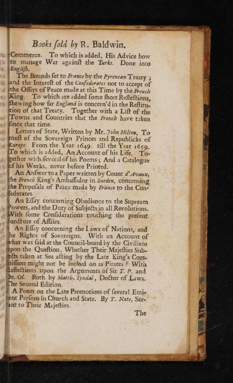 metre ame co rem EYE RE ee he | Books fold by R. Baldwin. a | RE Commerce. To which is added, His Advice how 1} Êto manage War againft the Turks. Done into i |Enelip. i | The Bounds fet to B-auce by the Pyrenean Treaty ; 1 nd the Intereft of the Confederates not to accept of af (the Offers of Peace made at this Time by the exch a: Wing. To which are added fome fhort Refle&amp;ions, ity Mhewing how far England is concern’d in the Reftitu. ition of that Treaty. Together with a Lift of the ai (Lowns and Countries that the French have taken nf Mince that time. | nf Letters of State, Written by Mr. John Milton, To 1h fmoft of the Sovereign Princes and Republicks of id rope. From the Year 1649. till the Year 1650. {To which is added, An Account of his Life. To- jBether with feveral of his Poems; And a Catalogue i. wf his Works, never before Printed. .o An Anfwertoa Paper written by Count a’ Avaux, ol Fhe French King’s Ambaffador in Sueden, concerning qj the Propofals of Peace made by France to the Con- 4, ederates. 4 An Effay concerning Obedience to the Supream ., Powers, and the Duty of Subje&amp;sin all Revolutions. With fome Confiderations touching the prefent i» @unéture of Affairs. y &amp; An Effay concerning the Laws of Nations, and i@me Rights of Sovereigns. With an Account of what was faid at the Council-board by the Civilians L#pon the Queftion, Whether Their Majefties Sub. y,epcts taken at Sea aéting by the Late King’s Com- ,apifion might not be looked on as Pirates ? With ” ftefle&amp;tions upon the Arguments of Sir 7. P. and «Pr. Ol. Both by Matth. Tyndal, Doktor of Laws. “fr be Second Edition. | A Poem on the Late Promotions of feveral Emi- , ment Perfons in Church and State. By T. Nate, Sere ‘Mant to Their Majetties. The