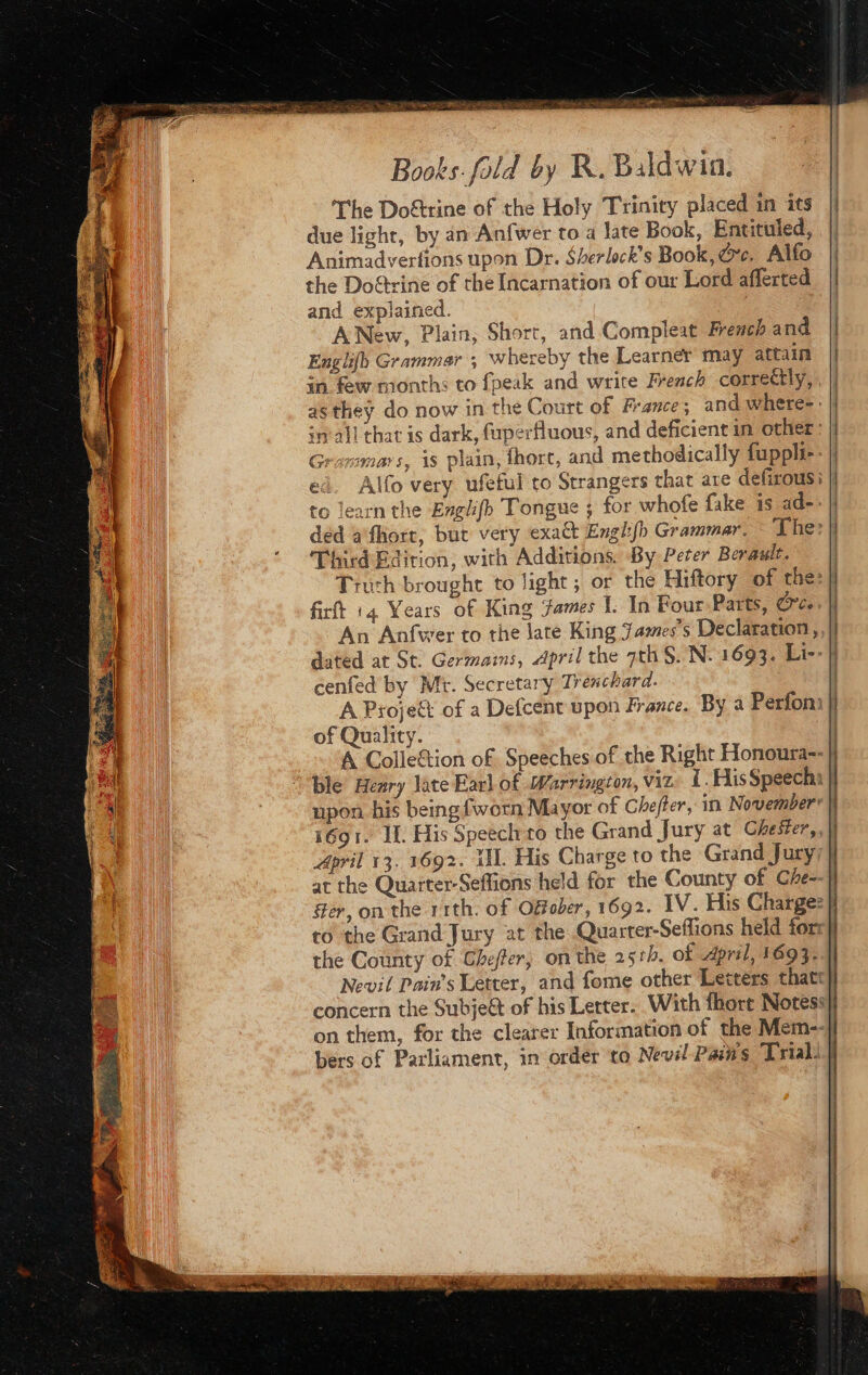 The Doftrine of the Holy Trinity placed in its due light, by an Anfwer to a late Book, Entituled, Animadverfions upon Dr. Sherlock's Book, ce. Alfo the Doctrine of the Incarnation of our Lord afferted and explained. — ANew, Plain, Short, and Compleat French and Englifb Grammar ; whereby the Learner may attain in few months to fpeak and write French correctly, | as they do now in the Court of France; and where-: im all that is dark, fuperfluous, and deficient in other: Grarsmars, is plain, fhort, and methodically fuppli-- ed. Alfo very ufeful to Strangers that are defirous i Third Edition, with Additions. By Peter Berault. Truth brought to light ; or the Hiftory of the: firft 14 Years of King ‘fames I. In Four Parts, ce An Anfwer to the late King James's Declaration, dated at St. Germams, April the 7th S.'N: 1693. Li- cenfed by Mt. Secretary Trenchard. os A Proje of a Defcent upon France. By a Perfon | of Quality. A Colle&amp;tion of. Speeches of the Right Honoura--| ble Heary late Earl of Warrington, viz. LHlis Speechi | upon his being {worn Mayor of Chefier, in Novemberr 1691. IL. His Speech to the Grand Jury at Chester,, April 13. 1692. Ul. His Charge to the Grand Jury; | at the Quarter-Seffions held for the County of Che- Her, on the 11th. of Ofober, 1692. IV. His Charge: | to the Grand Jury at the Quarter-Seffions held forr] the County of Ghefter, onthe 251b. of April, 1693; Nevil Pain’s Letter, and fome other Letters thatt} concern the Subjeët of his Letter. With fhort Notess| on them, for the clearer Information of the Mem--| bers of Parliament, in order to Nevil Pains Trial) | 1 4 : panacea Moss cm SA TEE RT ENS A RE TER