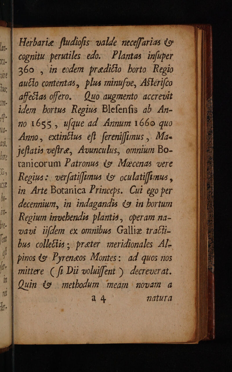 || Herbarie [ fidis xn, fecerit Qo |. cognitu perutiles edo. Plamtas im[uper 360 , in eodem praditio borto Regio auclo contentas, plus minufoe, Aslérifco | affeclas offero. ^ Quo augmento. accrevit | idem bortus Regius Blefenfis ab An- «| Anno, extinctus. eft. fereniffimus ,. Ma- | Jeflatia veftra, Avunculus, omnium Bo- | ranicorum Patronus 49 Maecenas were | Regius. verfatifmus 4 oculati[fumus , - | decennium, in. indagandis o. in bortum - | Regium invebendia plantia,. operam na- | vawui üfdem ex omnibus Galle trati- bus colletiia ;' prater. meridionales. AI- | pinos te Pyreneos. Montes: ad. quos nos | Quin 49 — methodum meam | novam. a D 4 4 natura