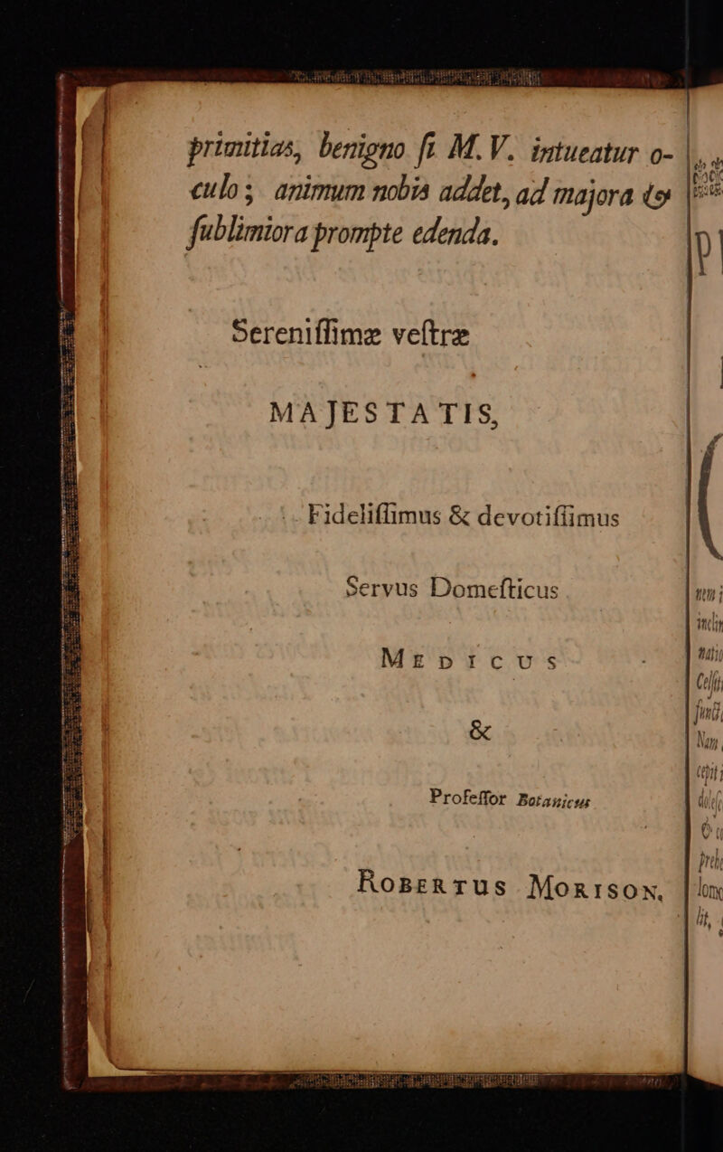 culos. animum nobia addet, a4 tajora DE füblimiora prompte edenda. | ' ! Sereniffimz veítre MA]JESTA TIS, idi - Fideliffimus &amp; devotiffimus Servus Domefticus | utn ; ii | MEDICUS ZO ai (eif fini &amp; lun. (9; | Profeffor Boraujcu: d. 2| ó: RosarzRTUüs Montrsox.