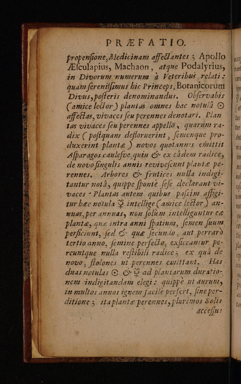 PRAEFATIO. | E! propetifione, Medicinam affetdantes 5. Apollo IL. a Aículapius, Machaon, at44e Podalyrius, |j; in Divorum numerum à Veteribus relatis | qua ferenilfivius bic Princeps, Bbotanicorum || Divus,po[fleris denominaudus. | Obfervabis |, ( amice led or ) plantas. omnes bac motui C) | (y affetlas, vivaces feu perennes denotari. Plan. |y 145 viudces feu perennes appella, quarum va-. |a, dix ( poflquam, defloruerint , fezzenque pro-. |y duxerint plazte ) H0U0s quolann's eZnttit dq A[paragos caulefoe,quin € ex cadem radice, || ;, de 10vo frugulis amnis revive[cunt plante pe- | y; rennes, Arbores C frutices unlla indigi- |y tantur noià, quippe [porte fefe declarant vi- | 4 vaces * Plantas auteza. quibus. palsiza afftgi-. | s, tur bec notula Q intellige ( amice letlor) an-. | ,, xuas, ber annuas, non [olim iutelizguutur e  plant, qua intra anni [hatzum, femen [uum * perficiunt, fed e que fecundo , aut perraro. | y. terio apno, femine perfeGa, exfiecanium. pe-  reuntque vulla voftibili radices ex quà de z0U0, flolones ut perennes eunliast. | Has | | ,. | duas notulas ($9 Q ad plautarum duratio- i: l zu dudigitaudam elegi: quippe ut aurumt, |; 1 2n guttltos annos ignem facile perfert, ftneper- ditione s, itaplante perennes, plarimos Solis atcef]H