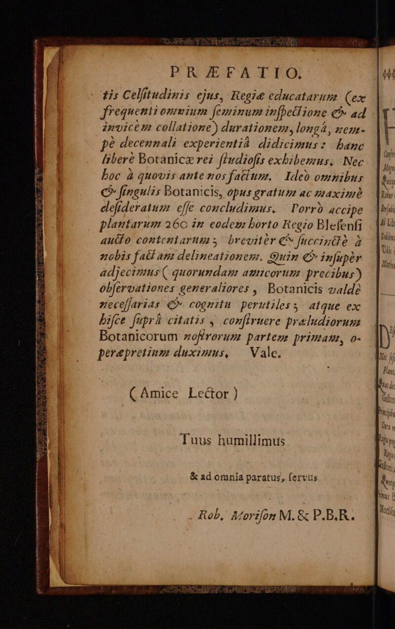 mn—— ———— M— n a Tes c tiem artc IPC ERE Weis Aie 7 77 EAS ET p pror PR/ZEFATIO. dir Celíitudinis ejus, Reo:e ednucataruta (ex frequenti ommium feminum infbetl ione &amp;9- ad -. znvicem collatione) durationez, longá, zeuz- pe decennali experienti. didicimus: banc libere Botanicz rei fiudiofís exhibemus. Nec boc à quovis ante nosfatiusm. — Ide omnibus C^ frngulis Botanicis, opus gratum ac zaximé elefideratum. effe couciudimus. | Porrb accipe plantarum 260 in eodeza borto Reezo Blefenfi autfo contenlarums breviter € faccindé à nobis fald am delineationem. Quin € infuper adjecimus ( quorundam auncorumz precibus) obferoationes generaliores ,, Botanicis valde nvecefjarias Qv cognitu. perutiless atque ex bifce fuprh citatis , comfiruere praldiorug Botanicorum zoffroruzz partezs primam, o- perepretinz duximus, — Vale. ( Amice Lector) Tuus humillimus &amp; ad omnia paratus, fervis Rob, Merifón M. &amp; P.B.R.