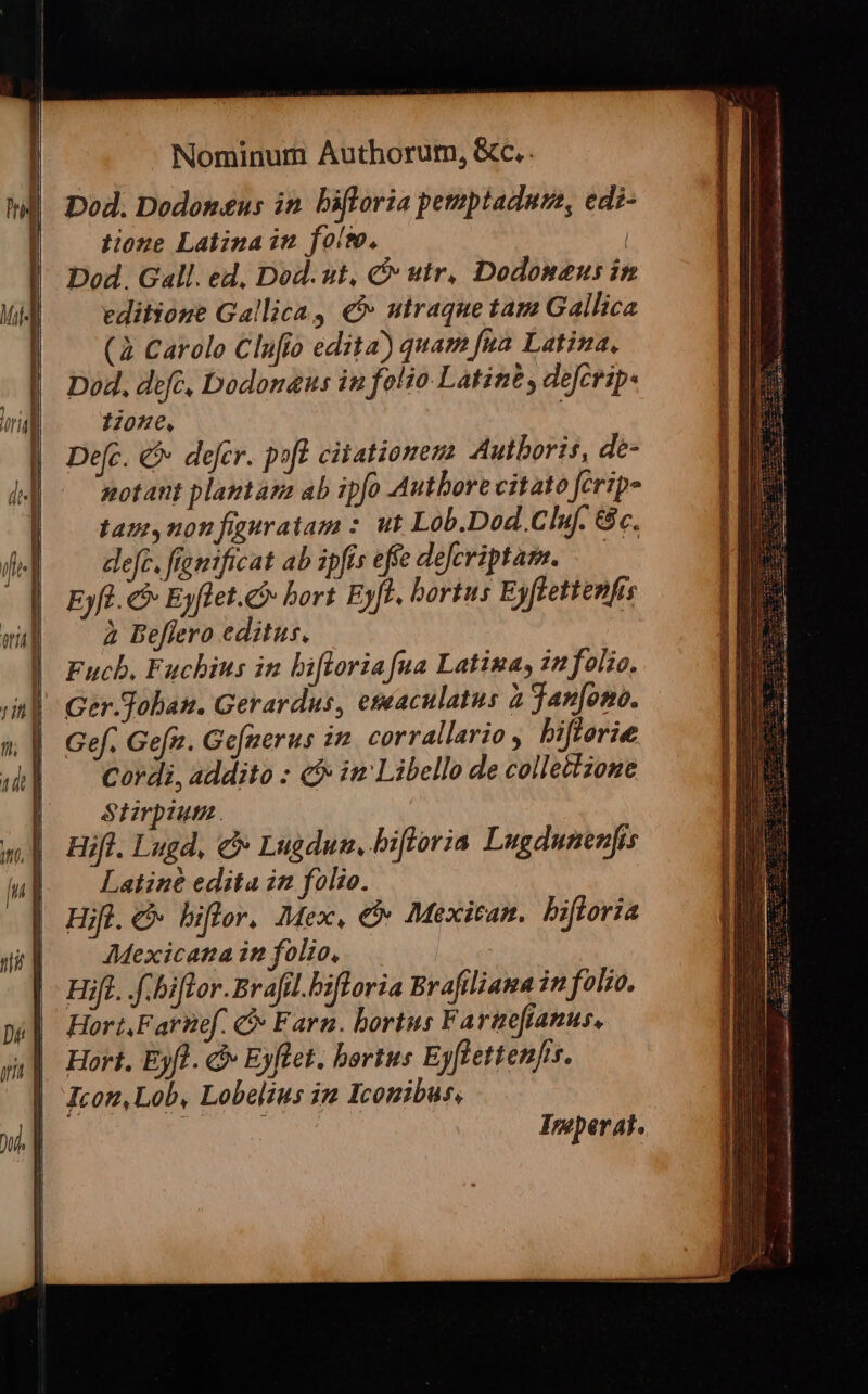 Dod. Dodon&amp;us in. bifloria pemptadume, edi- tione Latina in fols, | Dod. Gall. ed, Dod. ut, &amp; utr. Dodonaus in editione Gallica, € utraque tam Gallica (2 Carolo Clufio edita) quam fua Latina, Dod, dfe, Dodonaus in folio Latint , defcrip- 1205€, Defc. &amp;&amp; defer. pof citationem Autboris, de- notant plantam ab ipfo Autbore citato ferip» tani,non fauratam : ut Lob.Dod. Clu. 8c. defe. fíamificat ab ipfis effe defcriptam. — Eyfl. &amp;&amp; Eyflet.&amp;&amp; bort Eyft. bortus Eyflettenfrs à Beflero editus. | Fucb. Fuchius in bifloria fua Latina, in folio, Ger-Toban. Gerardus, eseaculatus à jan[ono. Gef. Gefz. Ge[nerus in corrallario , biflerie Cordi, addito : c im Libello de collettzone Stzrpiut. Hifl. Lugd, c Lugdun, bifloria Lugdunenfis Latine edita in folio. Hifl.c bifler. Mex, &amp; Mexican. bifloria Mexicana in folio, Hifl. f.biflor.Brafil.biforia Brafiliana in folio. Hort,Farnef. C Farn. bortus Fartefianus, Hort. Eyfl. c Eyflet. bortus Eyflettenjs. Icon,Lob, Lobelius in Iconibus, | EAE Imperat.