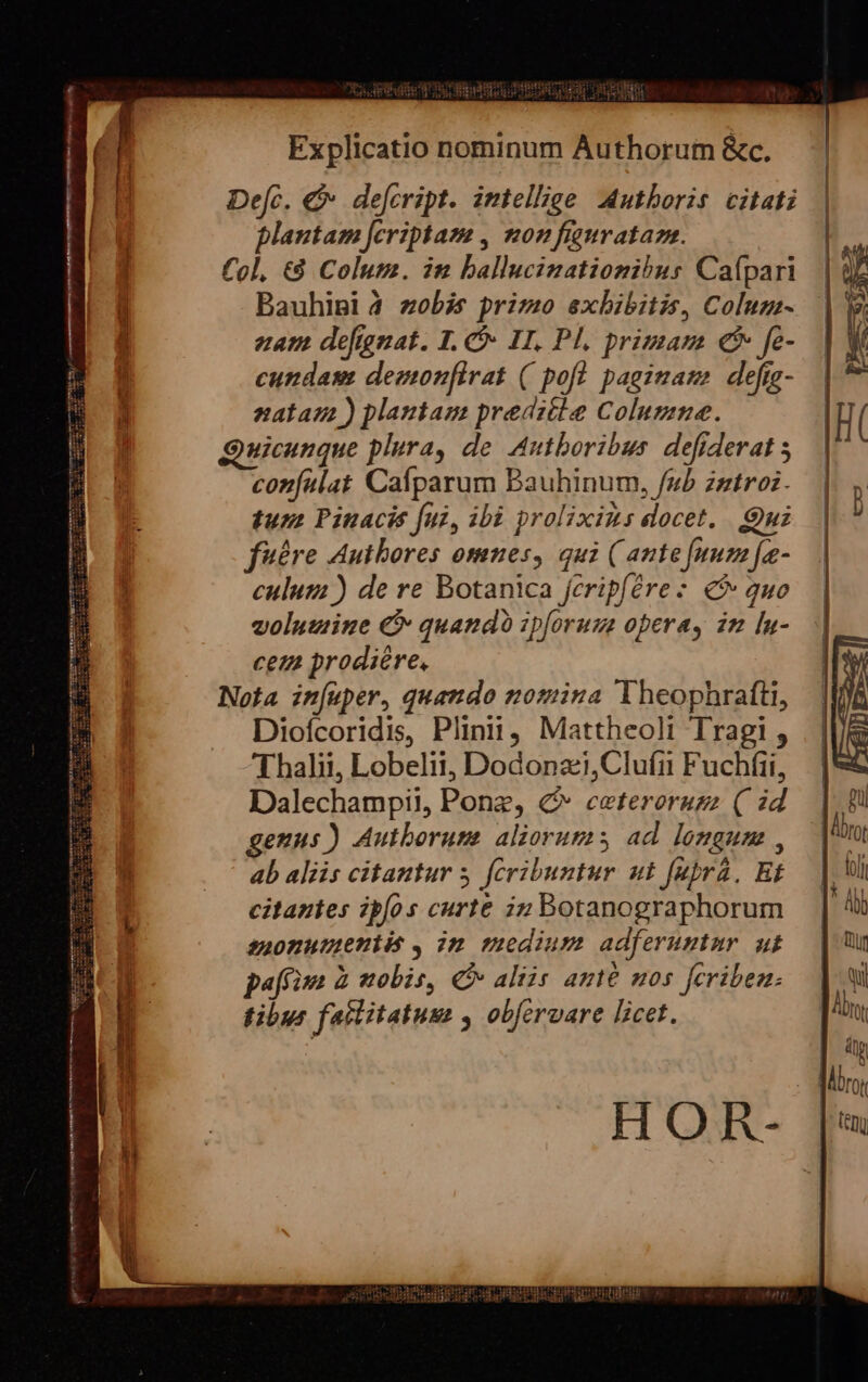 epepr xe 9 lien RIBIPRC Us dERRA UM VEDI Explicatio nominum Authorum &amp;c. De[c. €&amp; defcript. intellige Authoris. citati plantam Jcriptam , non fiaurataza. Col, €8 Colum. in ballucinationihus Caípari Bauhipi 4 zobis primo exhibitis, Coluz- ezam defguat. 1. Ó- IT. Pl, primam € fe- cundasm demonfirat ( pofl pagiuam defrg- nalaz ) plantam preditle Columne. Quicunque plura, de Autboribus. defiderat 5 confalat Caíparum Bauhinum, /ub zntroz. tura Pinacis fui, ibi prolixius docet. Quz fuére Authores omnes, qui ( ante [num fe- culum ) de re Botanica fcripfére: 5 auo volumine € quando ipforuza oberay in [n- ceu prodiere, Nota infuper, quando nomina lTheophrafti, Diofcoridis, Plinii, Mattheoli Tragi , Thalii, Lobelii, Dodonz,Clufi Fuchfii, Dalechampil, Pone, &amp; eceterorugz (| id genus) Autborume aliorums ad. longum , ab aliis citantur 5. fcribuntur ut fubrá, Bt citantes ipfos curte in Botanographorum suonuttetiió , im medium adferuntur ut pao Z «tobis, € aliis ante nos feribea: tibus failitatusm , obfervare licet. HOR-