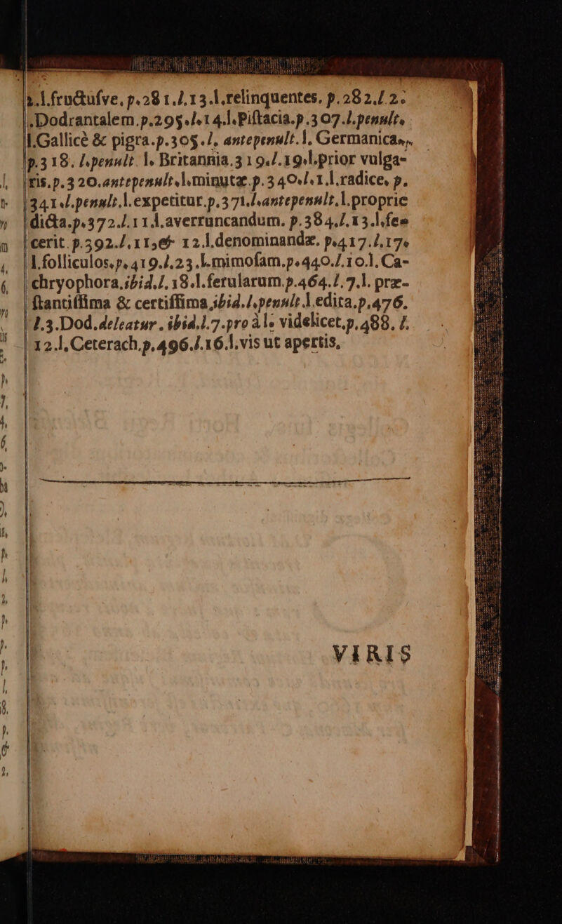 dog oe mod TR Ud ub UT ANA ERE REPE TRO UB 4. l.frodtufve, p.29 1.4. 13. |. relinquentes. p.282.7. 2. .Dodrantalem.p.29$./^ t 4.] Piftacia.p .3 07.7. penult, I.Gallicé &amp; pigra.p.305.7. anrepenult.], Germanica», — p.318. lpenult. |. Britannia. 1 94/.19.l.prior vulga- IFis. p. 3 20. antrpenult | minutae. p. 3 40/1. ].radice, p. (3414. penali l.expetitur.p.371.antepennlt.l.proprie diGa.p.372./.11 A. averruncandum. p.38 4,7. 13.l.fee | cerit. p.592./, 11565 1 2. l.denominandz. p.4 17.7.17. I.folliculos. p. 419.4.23.l.mimofam.p.440.7.10.1. Ca- chryophora,;5i4./. 18.].ferularum.p.464.7.7.]. prz- ftantiffima &amp; certiffima ibid. / pennit ].edita.p.476. J.3.Dod.delcatur . ibid.l.7.pro à l- videlicet,p, 488. 7. 12.l, Ceterach.p,496./.16.],vis ut apertis,