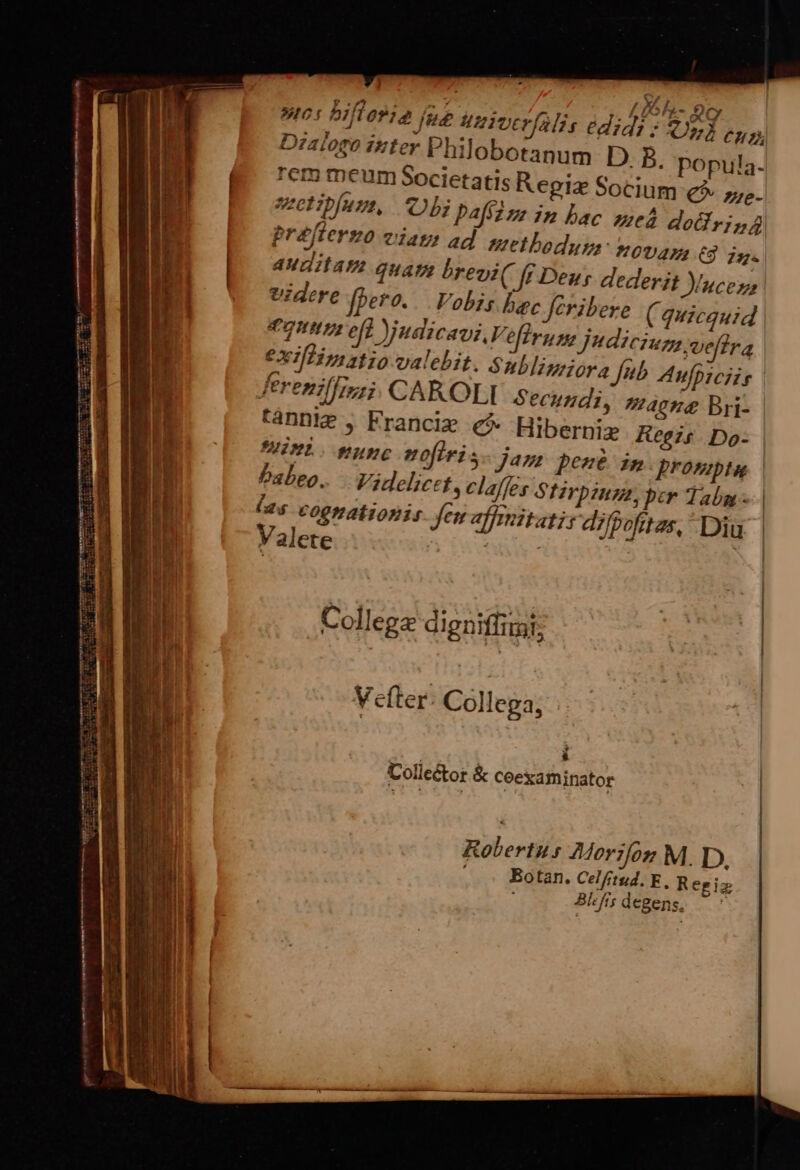 a Pestis creme aee AN z m 2 | —M M — s t ———— ám — M MB: n—————À—Ó RM -— * ! A T^ 9. a DR : Li h- oc Wr PlTOPT jue uniocr(o Hi, edidi: qd CH Dialogo izter Philobotanum D. B. popula. rem meum Societatis Regi Socing € zne-  Ed ] 1 * A^ . ethibjuru, Ob Papzz in bac qued dodirisg préfterzo eiat? ad nethodyp,- HOUAZL C] dz. £j? , s j il TMATIATI QUATE breni f£ Dey, dederit ucez, videre (bero. Vobis bac feribere ( quicquid ep eft judicaviv, efirume Judicium vefhra exI[fTmztio-calebit. Sublinriora fub Anfpiciis ferenillizzi. CAROLI Secundi, maeng Bri- tannie , Franciz € Hiberni Reis Do- MinL. nunc noflris Jam pené im prompte | babeo. Videlicet, claffes Srpzumz, per Tabg - l25 cognationis Jem affiitatis difgofitzs, Diu Valete tU | ) | : E » 5i | Collega digniffimi; | Vefter- Collega, . Collector &amp; ceexaminator Robertus 4Morifoz M. D. Botan. Celftud. F, Re giz Bhfs degens, ^: