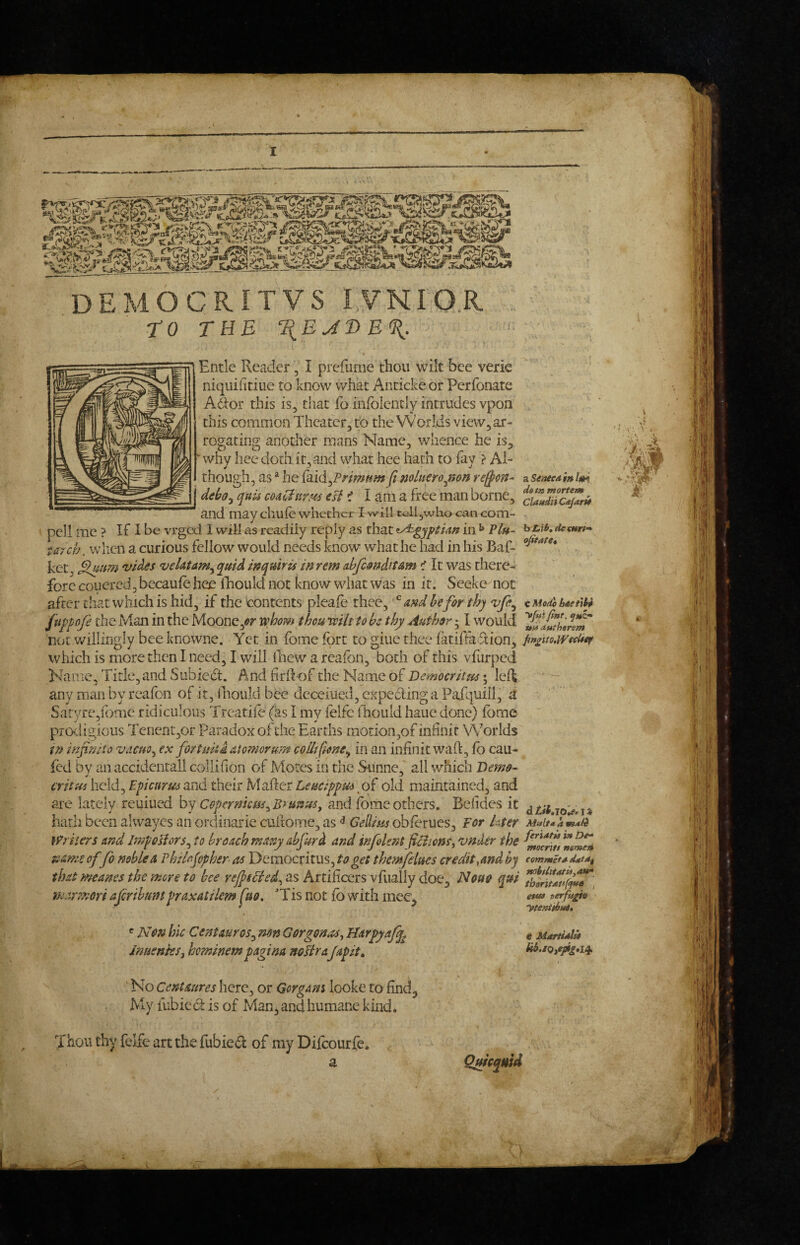 DEMOCR.ITVS lYNIO.R. to TUB ItEJDBU. ( Entle Reader, I prcfume thou wilt bee verie niqiiifitiiie to know what Aiiticke or Perfonate A6lor this is, that fo infblcntly intrudes vpon this common Theater, to the Worlds view, ar¬ rogating another mans Name, whence he is, ‘why hee doth it,and what hee hath to lay ? Al¬ though, as ^ he {dAA^Frimum fi miner o^mn re^cm j debo^ quis coaCinrm esi i I am a free man borne, and may chufe whether I will tell,who can com- pcll me ? If I be vrged I will as readily reply as that Egyptian in ^ Plu¬ tarch . when a curious fellow would needs know what he had in his Baf- kec, ^nm wdes veUtanty quid mquiris in rem abfcmditAm < It was there¬ fore coucrcd,becaufe hee iliould not know what was in it. Seeke not after that which is hid, if the contents pleale thee, and be for thy vfe^ ftippofe the Man in the Moone,^y whom thou wilt to he thy Author 51 would xiui willingly bee knowne. Yet in fome fort to giue thee fatiffadion, which is more then I need, I will lliew a reafon, both of this vfurped Name, Title, and Sub led. And hrifof the Name of Democrittts; leR, zS€aeeai»lm desft mortem ClandnCeJarU h LiO, (ie enrf'* oJitafCt C Mode b4et\h^ yfuipint, f»£• ttU 4.f*th9ram pn^uotWeclief protdigious TenentjOr Paradox of the Earths motion,of infinit Worlds in inf nit 0 vacuo ex fort nit i atomorurn colli fione^ in an infinit waR, fo cau- fed by an accidental! collifion of Mores in the Sunne* all which Demo- critui held, Epicurus and their Mafter Leucippus of old maintained, and are lately reuiued by Coperniem^Bsuttus^ and forae others. Befides it hath been alwayes an ordinarie cultome, as ^ Gellius obforues. For I,ter }Priier5 and IrnpoHors^ to broach many abfurd and infoUnt fciions, vnJer the name offo noble a Vhilofpher asV>tmQcnxm^to get themfelues credit,and by that meanes the more to bee reJpeHed^ as Artificers vfuaily doe, Nouo qui marmori a jerihuntpraxatilem pio. ' Tis not fo with mee, ^ Non hie Centaur os^ mn Gorgonas^ Jmenks, heminem pagina noHraJapit^ I No Centaures here, or Gorgam looke to find, My iubic d is of Man, and humane kind. fer%*t» in De» mocrift mmeti commetn nohtlUdtiiyAtf tboriutiffnn , etua terfu^n t MAftialU ^ Thou thy felfe art the fubied of my Difoourfe. a Quieqmd