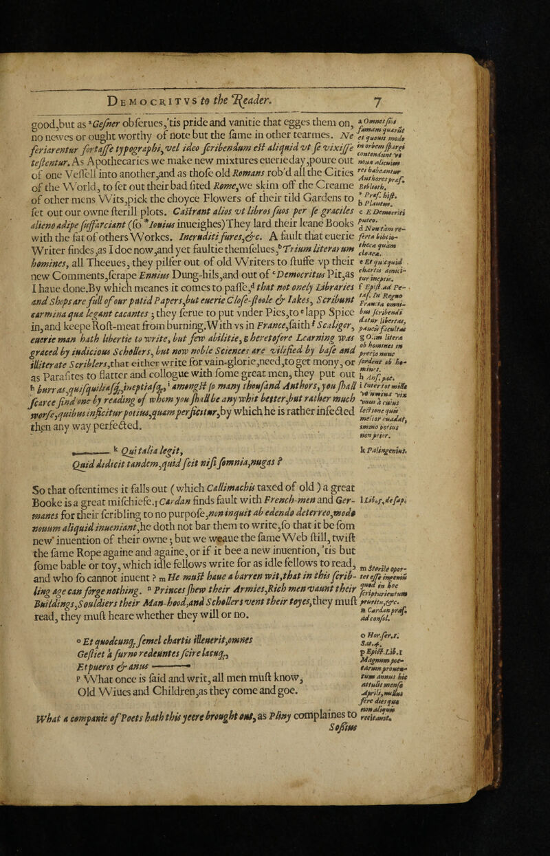 no newes or ought worthy of note but the fame in other tearmes. Ne ferUrentur firtaffe typographic vel ideo firihendum efi atiqmd vtp vixijfe tePentur, As Apothecaries we make new mixtures euerieday,poure out of one Veffeli into another,and as thofe old Romans rob’d all the Cities of the W orld, to fet out their bad lited Reme^^ skim off the Creame of other mens Wits,pick the choyce Flowers of their tild Gardens to fet out our owne fterill plots. CaHrant alios vt libros fuos per fe graciles aUemadipe fuffarciant (fo *Iouif^ inueighes)They lard their leane Books with the fat of others Workes, JneruditifureSc&c, A fault that euerie Writer findes,as I doe now,and yet faultie themCeluQs^Trium literarum homines, all Theeues, they pilfer out of old Writers to ftutfe vp their new CommentS3fcrape Ennius Dung-hilSjand out of ^Democritus Pitjas I haue done.By which meanes it comes to paffe,^ that not onely Libraries and shops are full ofour putid Papers put euerie Clofe-foole df lakeSc Scribunt earmina qua legant cacantes ; they ferue to put vnder Pies,to' lapp Spice inland keepe Roft-meat from burning.With vs in Frarnefmh ^Scaligerc euerie man hath Itbertie to -write, but few abilitiey& heretofore Learning was graced by iudicious SchoUtrSy but now noble Sciences are vilified by bafe and illiterate Scriblers,that either write for vain-glorie,need,toget mony, or as Parafites to flatter and collogue with fome great men, they put out h bHrraScqmfqmlsafyftneptUfq^, ‘ amongH fo many thoufand Authors, you fad fear ce find one by reading of whom you JhtU be any whit better put rather much mrfe^quibm inficiturpotiuSequamperfictturyby which he is rather infeded then any way perfeded. , - — ^ Qw tali a legit, Qmdiidteit tandemypuid feit niji fomnia,nugas ? So that oftentimes it falls out ( which cdlimachU taxed of old ) a great Booke is a great mifchicfe.i cardan finds fault with French-men and Qer- manes for their fcribling to no p\xrpo(c^non inquit ab edendo deterreoynodu nouum aliquidinueniantpie doth not bar them to write,fo that it be fom new* inuention of their owne; but we weaue the fame Web ftill, twift the fame Rope againc and againc, or if it bee a new inuention, ’tis but fome bable or toy, which idle fellows write for as idle fellows to read, and who fo cannot inuent ? m He muH haue a barren wit,that in this ferib- ling age can forge nothing.  PrincesJhew their ArmieSyR/ch men vaunt their Buildings Jouldiers their Man-hood,and Schoders vent their toyes,thQy muft read, they muft heare whether they will or no. o Et quodcunq^ femel chartis ihuerit,omnes Ge/liet k farm redeuntesfeireUeuq^y Etpueros (fianus ■■  p What once is faid and writ, all men muft know. Old Wiues and Children,as they come and goe. what a companie of Poets hath thisyeere brought as Pliny complaines to Sofiins famdm quArut et quamt mode in orlfcm contendunt yt non* aifcmtu tet hdhedntitit Aut hares prAf, BtSrltath, rdf. hip. b Plautm. c EDemteriti puteo. d Non tarn re¬ fers a bihtia- thecA quam cUaca. e Et qu'.equui . chartis amici- tur inept is. f Epifl.ad Pt- • taf [n Re^uo PrAHCtA Omni- btss Jcribendi datur libertoff p<*t*ciifdeultAt g Ohm liters ob honttnes m precionune fordeht sb h»- tKihfS. h Anf paCt i enter t at miSt y» ttmind yix ynusacutus led tone quit meCtor euadat, immo pofius non peiar. k Palingeniut. lLihf,defdpi m Sterile oper- tet ejpt ingemn qutd in ioe feripturieututU pruritUy!(^e. R CArdanpr^qi tidconfol, o Horfer.!'. p Epih.Lih.t Magnum poe» tarumproueu-‘ turn annus hie iittuBt menie Aprili,nuUut feredtetque mnaitqam tte'itauiU