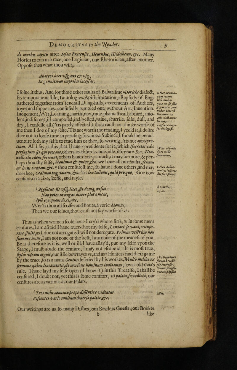 de morhis capitis after lafm Pratenfis, Hearnms^ Hildelheim, Many Horfes to run in a race, one Logician, one Rhetorician, after another. Oppofe then what thou wilt, Allatres licet nos dr Etganmtibm improhu lAcejfas, I ibiue it thus. And for thole other faults of Babarifme ^Vortcke dialcdt, Extemporanean ftiIe,TautoIogies,Apilh imitation,aRapfody of Rags gathered together from' feuerall Dung-hills, excrements of Authors, toyes and fopperies, confufedly tu.mbled out, without Art, Inuention, Iudgement,Wit,Learning,harlli5raw,rude,phantafticall,abfurd,inlb- lent,indifcreet,ill-compoled,indigefted,vaine, fcurrile, idle, dull, and dry 51 confelTe all ('tis partly affeded ) thou canft not thinke worle of me then I doe of my felfe.’Tis not worth the reading,I*yeeld it,I delire thee not to loole time in peruling fo vaine a Subied,!. Ihould be pcrad- uenture loth my felfe to read him or thee, fo writing, ’tis not operdpre- tium. All 1 lay,is this/hat I haue ^ prelidents for it, which Ifocrates cals perfugium ys yuipeccantjOthers as abfurd,vaine,idlc,illiterate,&c. Non- mUi aly idem fecerunthaue done as much,it may be morej& per¬ haps thou thy felfe, Nouimus ^ qui we haue all ourfaults,y?/>»»f dr hanc vemam^&c- ® rhou cenfureft me, fo haue Idoneothers,and may doe thee, cedimminyjVicem^df^, 'mlextalionU^quidprocpn^, .Goenow cenfure,criticize,lcone, and rayki ^ T^afutus fis vf^ licet ifis deniy^ nafus': Non potes in nugas dicere plnra meas^ Ipfe ego quam dixi^dre. Wer’ft thou all fco&s and flouts,a verie Mommy Then we our felues,thou canh not fay worfe of vs. Thus as when women fcold haue I cry'd whore firft, & in fome mens cenfures,! am afraid I haue ouer-fhot my felfe, Lmdari fi 'vaniy v it ups- rare Jlulti^sis I doe notarrogate,! will not derogate. Primus 'vsBrnm non fum nec imus^ am not none of the beft,! am none of the meaneft of you.. Be it therefore as it is, well or ill,I hauealfay d, put my felfe vpon the Stage, I muft abide the cenfure, I may not efcape k. It is moft true, fiplm vfrumargmt^owz ftile bewrayes vs,andas ® Hunters find their game by the trace,fo is a mans Genius defcried by his workes,1VJ«//o melius ex jermonequ'am linsamentis^demorihus hominum iudicamm\ ’twas old Cato\ rule. I haue layd my lelfe open (I know it) in this Treatile, I fhall be cenfured, I doubt not, yet this is fome comfort, vtpalata^ftciudiciA^ our cenfures are as various as our Palats* ^ Tres mihi conuiud preps diffentire videntur Pofeentes vario multum diuerfapaUtoJyc, Our writings are as (b many Dilhes, our Readers GueAs ^ourBookes b like A Nee oraneA- rum textus tdeo mei'tor ^maex (i filu gt^nuntury nec nofler ideoyi- InrytfutA ex Aiterulitramus apet, LippntddMer-' hVne alftrds data mtlU fequHntur, c Non dttiife *»ttltotleSores hie forefiultou a MatfUl. li.i. eyt^emitre/ feram e yefti- gio impiejjoy yhum jcrtptv- etncuiiXipfius iHtr,