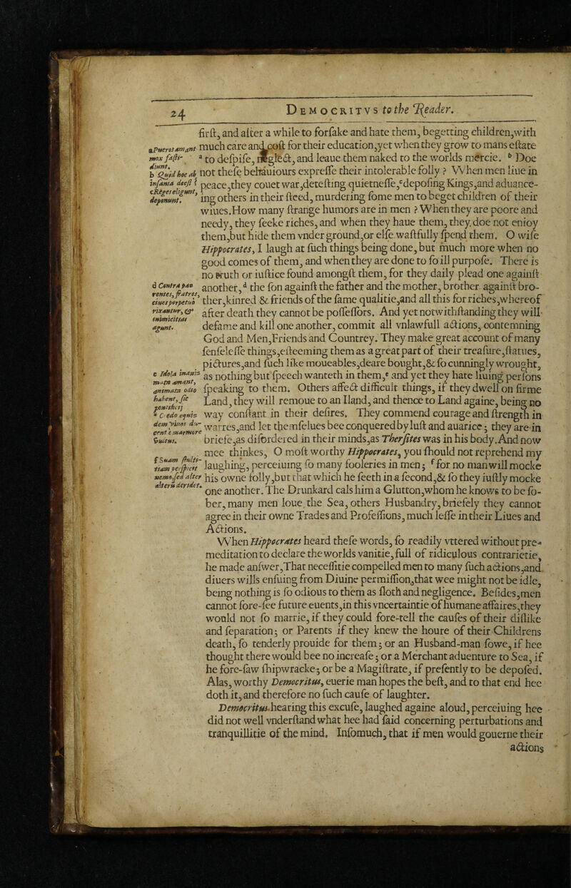 24 firft, and alter a while to forfake and hate them, begetting children,with much care an^oft for their education,yet when they grow to mans eftate mox fa^f. to defpife, iwglt^i:, and leaue them naked to the worlds niercie. ^ Doe h**^idhoc4h not thefe behauiours exprefle their intolerable folly ? When men line in infanta dtef ? peace,they couet war,detefting quietne{re,®depofingKings,andadiiance- ing others in their ftced, murdering fome men to beget children of their wiues.How many ftrange humors are in men ? When they are poore and needy, they feeke riches, and when they haue them, they, doe not enioy them,but hide them voder ground,or elfe waftfuliy fpend them. O wile Hippocratesy I laugh at fuch things being done, but much more when no good comes of them, and when they are done to fo ill purpole. There is no Kuth or iuftice found amongft them, for they daily plead one agaiiift d ctnfrapan another, ^ the fon againft the father and the mother, brother againlt bro- friends of the fame qualitie,and all this for riches,whereof nxamtnr, CT ^ftcr death they cannot be polTellbrs. And yet notwithftanding they will- a%nT defame and kill one another, commit all vnlawfull adions, contemning God and Men,Friends and Countrey. They make great account of many fenfciellc things,edeeming them as a great part of their trcafarejftatnes, pi(51ures,and fuch like moueables,deare boiight,6^: lb cunningly wrought, e r/oia inanh nothing but fpccch wanteth in them,' and yet they hate liuing perfons fpcaking to them. Others alfcd difficult things, if they dwell on firme Land, they will remoue to an Hand, and thence to Land againe, being no way conftant in their defires. They commend courage and ftrength in warres,and let themfelues bee conquered by luft and auarice; they are in ^ briefe,as difordei ed in their minds,as Therfites was in his body. And now . mee thinkes, O moft worthy Hippocrates^ you fhould not reprehend mv laugliiDg, pcrceiuing fo many loolenes in men 5 * tor no man will mocke aitet his owHC folly ,but that whicli he Teeth in a fecond,& fo they iuftly mocke aiterumidtu another. The Drunkard cals him a GIutton,whom he knows to be Ib- ber,many men loue the Sea, others Husbandry, briefely they cannot agree in their owne Trades and Profeffions, much lelle in their Liues and Adl:ions. When Hippoerdtes heard thefe words, fb readily vttered without pre¬ meditation to declare the worlds vanitie, full of ridiculous contrarierie, he made anfwcr,That neceffitie compelled men to many fuch adions,and. diuers wills enfuing from Diuine permiffion,that wee might not be idle, being nothing is fo odious to them as lloth and negligence. Befidcs,men cannot fore-fee future euents,in this vneertaintie of humane affaires,they would not fo marrie, if they could fore-rell the caufes of their dillike and reparation 5 or Parents if they knew the houre of their Childrens death, fo tenderly prouide for them 5 or an Husband-man fowe, if hee thought there would bee no incrcafe 5 or a Merchant aduenture to Sea, if he fore-law fhipwracke ^ or be a Magiftrate, if prelently to be dcpoled. Alas, worthy Democritus^ euerie man hopes the beft, and to that end hee doth it, and therefore no fuch caufe of laughter. hearing this excufe, laughed againe aloud, perceiuing hee did not well vnderflandwhat hee had laid concerning perturbations and tranquilliae of the mind. Infomuch, that if men would gouerne their adions