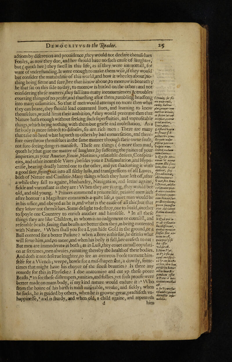 adions by difcrctioa and prouidence^they would not declare themfelues Fooles as now they doe^ and hee fhould haue no fuch caufe of laughter, but (quoth hee ) they fwell in this life, as if tliey were immortal], for want of vndcrftanding.lt were enough to make them wife,if they would but confider the mutabilitie of this worId,and how it whceles about,'no- thing being firme and rurc,hee that is now aboue3to morrow is beneath ' he that fat on this fide to day, to morrow is hurled on the other: and not confidering thefc matters,they fall into many inconueniences & troubles coueting things of no pro&,and thurfting after them,tumbling headlong /i/ into many calamities. So that if men would attempt no more then what they can bcare, they fhould lead contented Hues, and learning to know piufy^iu^nem themreIiies,woiild limit their ambition, f they would pcrceaue then that Nature hath enough without feeking fuch fuperfluities, and vnprofitable inaptMyutrtU thingSjWhich bring nothing with them but griefe and moleftation. As a fatbody is more ilibiedf to difeafes, fb are.rich men : There are many that take no heed what hapneth to others by bad conuerfation, and there- fore overthrow themfelues in the fame manner through their owne fault, y»ipe not fore-feeing dangers manifeft. Thefe are things (6 more then mad, ■ quoth he) that giue me matter of laughter,by fulfering the p'aines of your creuziand»m impieties,as your Auarice,Enuie,Mutinics,vnfatiable defires3Confpira- cies, and other incurable Vices ^befides your s Difrimulacion,and Hypo- crific, bearing deadly hatred one to the other, and yet fliadowing it with TeT,Ic7tZ' 3 good facc,flyingout into all filthy lufts,and tranfgrelTions of all Lawes, both of Nature and Ciuilitie.Many things which they haue left off,aftef TucZZZl a while they fall to againe. Husbandry, Nauigation, and leaiic againe, fickle and vneonftant as they are j When they are young, diey would bee J old, and old vouns. ^ Princes commend a oriuare life, priuare’ men itch after honour: a Magiftrate commends a quitt life,a quiet man would be tem in his office ,and obeyed as he is,and what is the caufe of alUhis;but that they know not themfelues,Some delight to deftroy.jOne to buiidjanodicr ehts AurtAnui tofpoyleoneCountrey to enrich another and himfelfe. ^ In ajl thefe thin£rs they arc like Children, in whortvis no iudgement or couniell, and k^^ydyu/r- Bull contend for a better Palturc ? when a.Bore is thirftie,he drinks what will feme him,andjiomore,and when his belly 1$ full,hceceafeth to eat; cjuu:tj’4tA ftp But men are immoderate fii both; as in Luftjthey couet carnall copulati- on at fet times,men alwaies,ruinating thereby the health of their bodies, i idemP'ut. And doth it not deferue laughter,to lee an amorous Foole torment him- felfe for a Wench ^ wcepe, howle for a mif-fliapcn l3ut, a dowdy, fome- times that might haue his choyce of the fineft beauties ? Is there any remedy for this in Phyficke ? I doe anatomize and cut yp thefe poorc Beaftsto fee thefe diftempers,vanities,and follies,yet fuch proofe were better made on mans body, if my kind nature would endure it: “ Who tiuitatemcri>«s from the houre of his birth is moft mifeble, weake, and fickly; when 7rn<i\ptref,p. he fucks, he is guided by others, when he is growne great,pra(5i:ifeth vn- happineffe,® aixi is fturdy, and when old, a child againe, and repenteth Zllvll d him