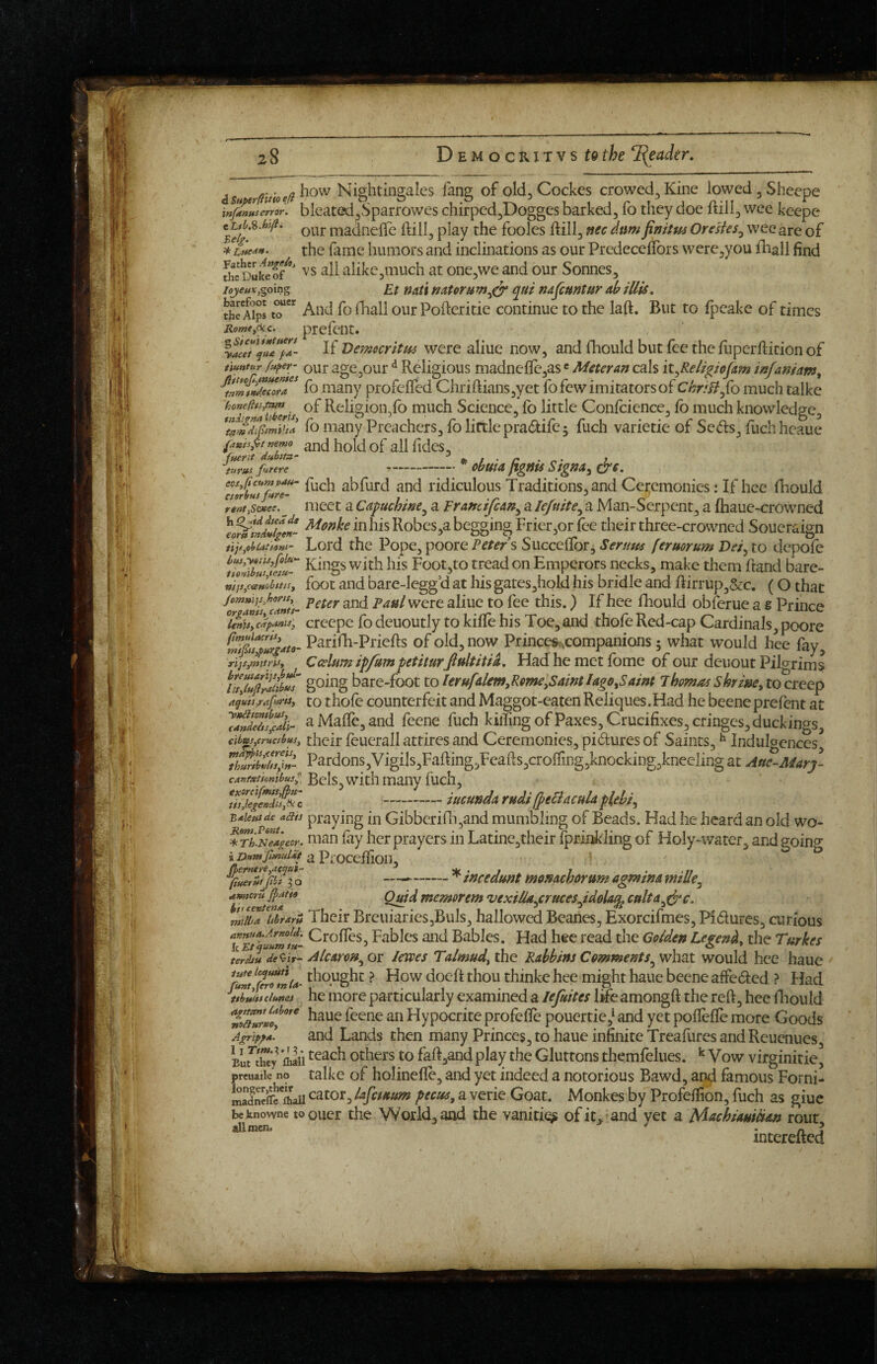 1 (.^ i isu Nightingales fang of old, Cockes crowed, Kine lowed jSheepe inf^Lerror. blcated^Sparrowes chirped,Dogges barked, fo they doe ftill, wee kcepe e i-^a^nelTe ftill, play the fooles ftill, nec dam finifus Ore'sUs^ wee are of the fame humors and inclinations as our PredecelTors were,you iliall find vs all alike^much at one,we and our Sonnes, Et nati nat0ru qut nafcmtur ah iUis. thcA^ps tT'' And fo fhall ourPofteritie continue to the laft. But to fpeake of times Rome,6ic. prcfcnt. If VejKocritfis were aliue now, and fhould but fee the fuperfticion of mntur fu^er- Qur age^out Rcligious madnefie,as«Meter an cals \X.^ReUgiojAm infaniam^ fo many profelTed Chriftians,yet lb few imitators of Chr;B^{o much talke of Religion,fo much Science, fo little Confcience, fo much knowledge, fo many Preachers, fb little pradife ^ fuch varietie of Seds, fuch hcaue ts,it nemo ^^d hold of all fides. Bel£. ^Lt*e4». Father Ange/t, the Duke of lojeux, i t itt>» fuerit dubitu- * / • /» . „ • ; fitere - obuta ftgnu Stgna^ &€. abfurd and ridiculous Traditions,and Ceremonies: If hee fhould rent.siec. ^ iiiect a Cd^uchmc^ a Francifean^ a lejuite^ a Man-Serpent, a lhaue-crowned h Q^tddfca de Robcs^a beesins Frier,or fee their three-crowned Soueraisn eortt tnAvigen- «• • •! ,, ^ > c' rr r ® iiF^ohuuom- Lord the Pope, poore Feter s Succeiior, Ser/tue feruorum D«, to depofe tToidbustl/u- Foot,to tread on Emperors necks, make them Rand bare- nfjJycanUttu, foot and bare-Iegg'd at his gates,hold his bridle and ftirrup,6cc. (O that jjnd Paul were aliue to fee this.) If hee fhould obferue a s Prince creepe fo deuoutly to kiile his Toe, and thole Red-cap Cardinals, poore Parifh-Priefts of old, now Princefr^companions; what would hee fay, Ccelfim ip/umpetiturfiultitia. Had he met fome of our deuout Pilgrims hare-foot to lerufaUm^Kme^Sam lago^Saint Thomas skrzi&e, to creep a^uis,r4>^ts, to thole counterfeit and Maggot-eaten Reliques.Had he beene prefent at aMaire,and feene fuch kilfmg of Paxes, Crucifixes, cringes, duckings, cibus^cmetbus, tlicir fcuerall attires and Ceremonies, pictures of Saints, ^ Indulc^ences 7h^ibZli»- Pardons,Vigils,Fafting,Feafts,croiring,knocking,knecling at AtttMarj- Bels, with many fuch, Z‘jegi7J/j% --iucundarudilpeBacuUplehi^ B^Utisde aau praying in Gibberifli,and mumbling of Beads. Had he heard an old wo- i7i:s7jfg£or. nian lay her prayers in Latine,their fprinkling of Holy-water, and going iDunt Jlmulit 2i PiOCelfioil, --^ incedunt monachorum agmina 7^°TtfnT^ memorem vexiUa^cruces^idola^ cnlta^dpc. mtt-a Ttbrarii Their Breuiaries,Buls, hallowed Beanes, Exorcifmes, Pidures, curious T7rtu7m- Fables and Babies. Had hee read the Goiden Legen^i^ the Turkes terdiu de<bir~ Alcarcn^or Icwes Talmud^ thQ Rabbins Commentswould hee haue %Z thought ? How doeft thou thinke hee might haue beene affedted ? Had iZJZimet he more particularly examined a lefiites life amongft the reft, hee lliould haue feene an Hypocrite profefte pouertie,‘ and yet poflefte more Goods Agripf*. and Lands then many Princes, to haue infinite Treafures and Reuenues Eur^hey niafi Others to faft,and play the Gluttons themfelues. ^ Vow virginitie^ preuaiic no talke of holinefle, and yet indeed a notorious Bawd, an^ famous Forni- mSftaii cator, iafaaum pecus, a verie Goat. Monkes by Profelfion, ftich as giue beknowne to Qucr the World,and the vanitiq^ of it.’and yet a Machiauman rout allmcn. ^ • n i intereued